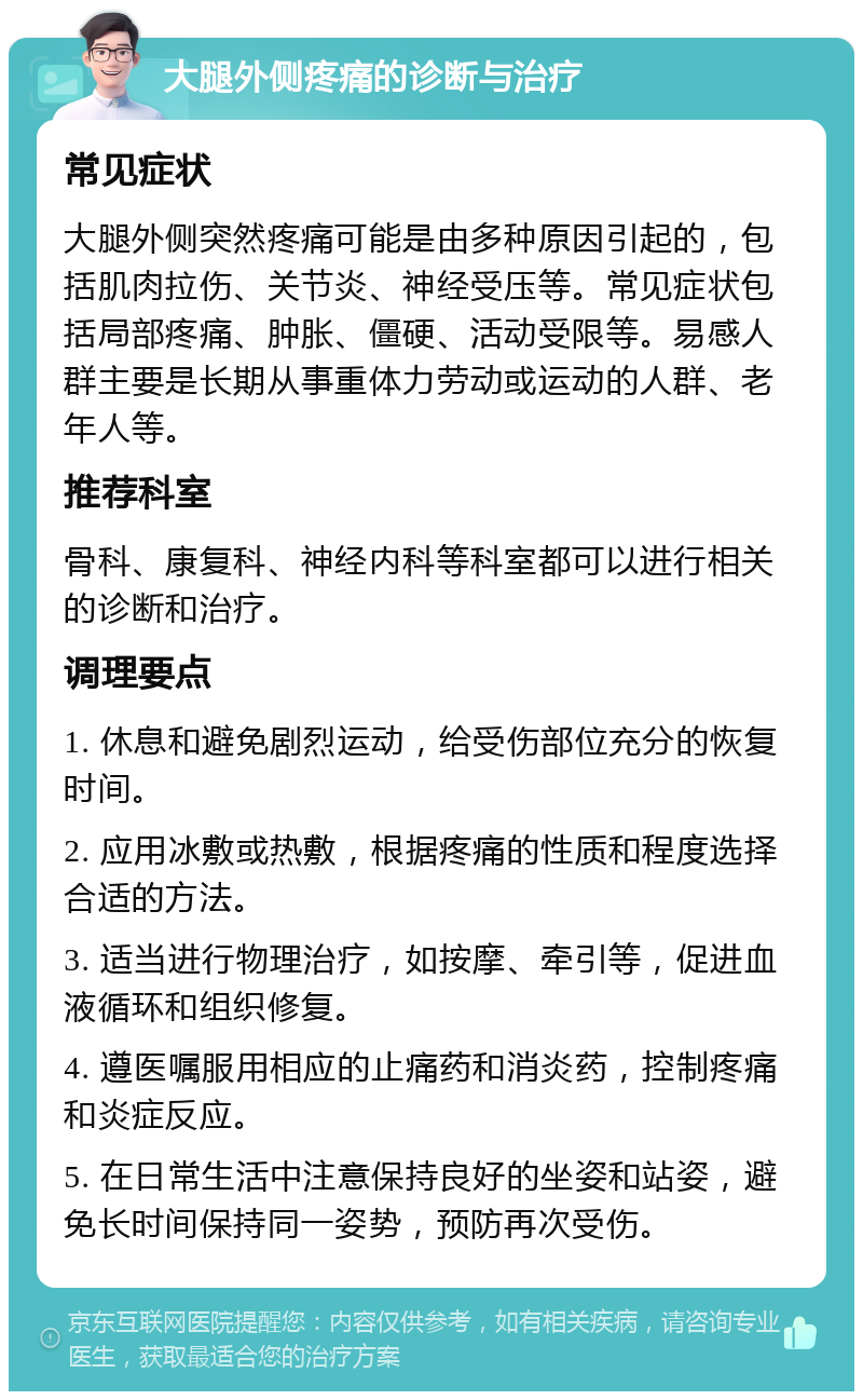 大腿外侧疼痛的诊断与治疗 常见症状 大腿外侧突然疼痛可能是由多种原因引起的，包括肌肉拉伤、关节炎、神经受压等。常见症状包括局部疼痛、肿胀、僵硬、活动受限等。易感人群主要是长期从事重体力劳动或运动的人群、老年人等。 推荐科室 骨科、康复科、神经内科等科室都可以进行相关的诊断和治疗。 调理要点 1. 休息和避免剧烈运动，给受伤部位充分的恢复时间。 2. 应用冰敷或热敷，根据疼痛的性质和程度选择合适的方法。 3. 适当进行物理治疗，如按摩、牵引等，促进血液循环和组织修复。 4. 遵医嘱服用相应的止痛药和消炎药，控制疼痛和炎症反应。 5. 在日常生活中注意保持良好的坐姿和站姿，避免长时间保持同一姿势，预防再次受伤。