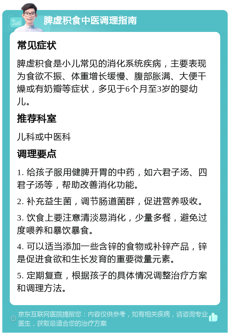 脾虚积食中医调理指南 常见症状 脾虚积食是小儿常见的消化系统疾病，主要表现为食欲不振、体重增长缓慢、腹部胀满、大便干燥或有奶瓣等症状，多见于6个月至3岁的婴幼儿。 推荐科室 儿科或中医科 调理要点 1. 给孩子服用健脾开胃的中药，如六君子汤、四君子汤等，帮助改善消化功能。 2. 补充益生菌，调节肠道菌群，促进营养吸收。 3. 饮食上要注意清淡易消化，少量多餐，避免过度喂养和暴饮暴食。 4. 可以适当添加一些含锌的食物或补锌产品，锌是促进食欲和生长发育的重要微量元素。 5. 定期复查，根据孩子的具体情况调整治疗方案和调理方法。