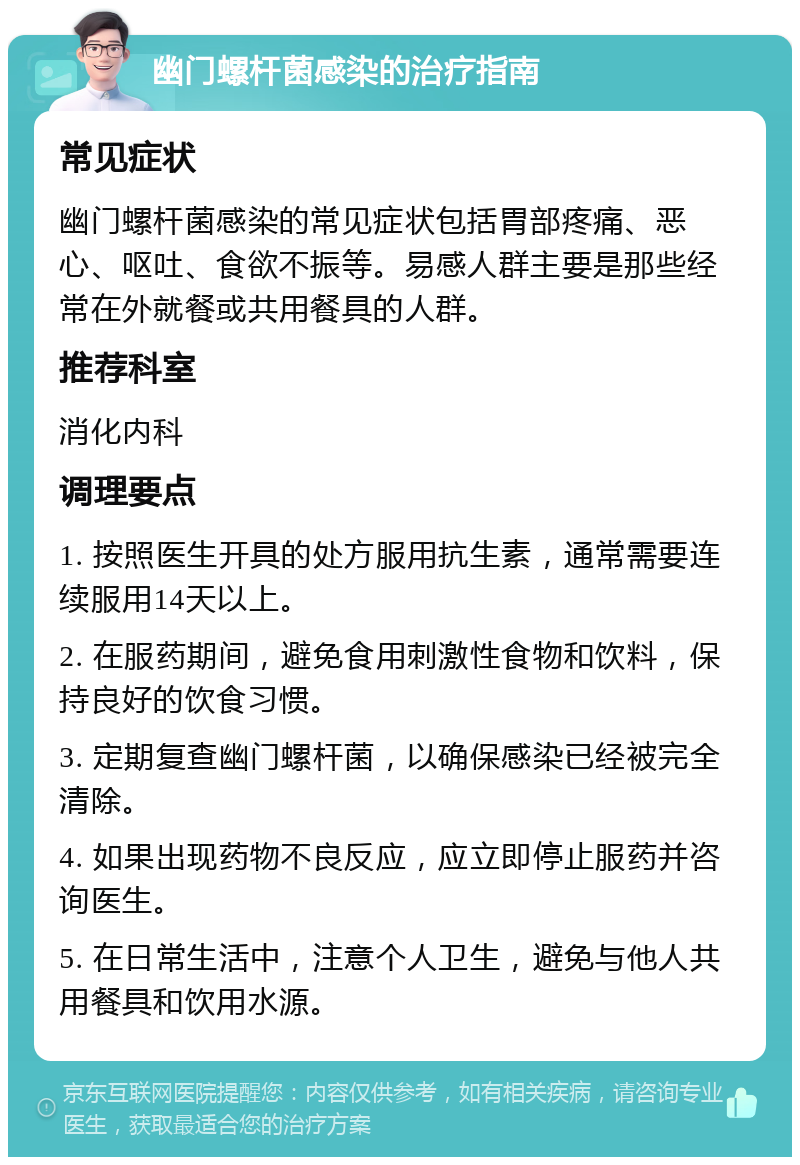 幽门螺杆菌感染的治疗指南 常见症状 幽门螺杆菌感染的常见症状包括胃部疼痛、恶心、呕吐、食欲不振等。易感人群主要是那些经常在外就餐或共用餐具的人群。 推荐科室 消化内科 调理要点 1. 按照医生开具的处方服用抗生素，通常需要连续服用14天以上。 2. 在服药期间，避免食用刺激性食物和饮料，保持良好的饮食习惯。 3. 定期复查幽门螺杆菌，以确保感染已经被完全清除。 4. 如果出现药物不良反应，应立即停止服药并咨询医生。 5. 在日常生活中，注意个人卫生，避免与他人共用餐具和饮用水源。