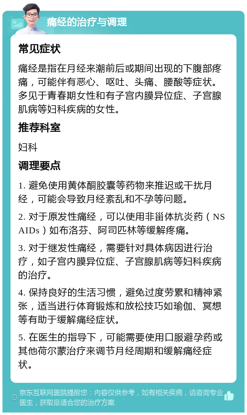 痛经的治疗与调理 常见症状 痛经是指在月经来潮前后或期间出现的下腹部疼痛，可能伴有恶心、呕吐、头痛、腰酸等症状。多见于青春期女性和有子宫内膜异位症、子宫腺肌病等妇科疾病的女性。 推荐科室 妇科 调理要点 1. 避免使用黄体酮胶囊等药物来推迟或干扰月经，可能会导致月经紊乱和不孕等问题。 2. 对于原发性痛经，可以使用非甾体抗炎药（NSAIDs）如布洛芬、阿司匹林等缓解疼痛。 3. 对于继发性痛经，需要针对具体病因进行治疗，如子宫内膜异位症、子宫腺肌病等妇科疾病的治疗。 4. 保持良好的生活习惯，避免过度劳累和精神紧张，适当进行体育锻炼和放松技巧如瑜伽、冥想等有助于缓解痛经症状。 5. 在医生的指导下，可能需要使用口服避孕药或其他荷尔蒙治疗来调节月经周期和缓解痛经症状。