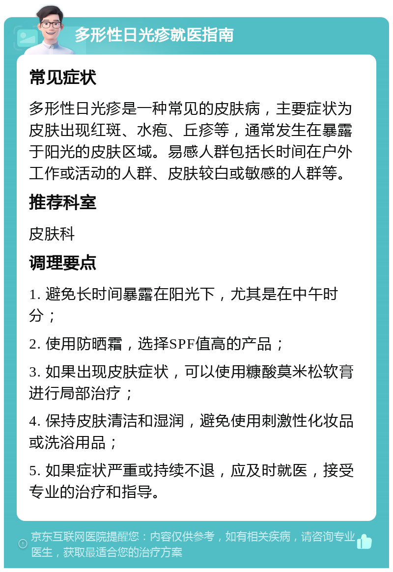 多形性日光疹就医指南 常见症状 多形性日光疹是一种常见的皮肤病，主要症状为皮肤出现红斑、水疱、丘疹等，通常发生在暴露于阳光的皮肤区域。易感人群包括长时间在户外工作或活动的人群、皮肤较白或敏感的人群等。 推荐科室 皮肤科 调理要点 1. 避免长时间暴露在阳光下，尤其是在中午时分； 2. 使用防晒霜，选择SPF值高的产品； 3. 如果出现皮肤症状，可以使用糠酸莫米松软膏进行局部治疗； 4. 保持皮肤清洁和湿润，避免使用刺激性化妆品或洗浴用品； 5. 如果症状严重或持续不退，应及时就医，接受专业的治疗和指导。