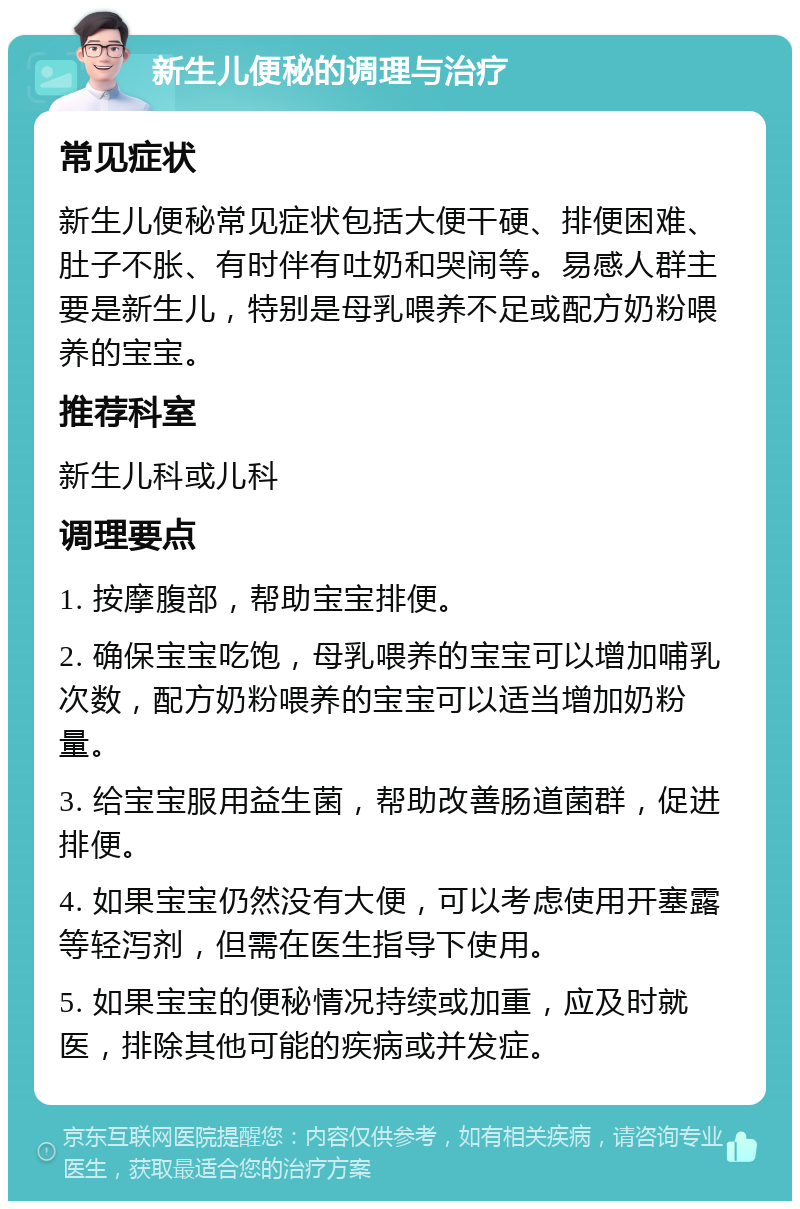 新生儿便秘的调理与治疗 常见症状 新生儿便秘常见症状包括大便干硬、排便困难、肚子不胀、有时伴有吐奶和哭闹等。易感人群主要是新生儿，特别是母乳喂养不足或配方奶粉喂养的宝宝。 推荐科室 新生儿科或儿科 调理要点 1. 按摩腹部，帮助宝宝排便。 2. 确保宝宝吃饱，母乳喂养的宝宝可以增加哺乳次数，配方奶粉喂养的宝宝可以适当增加奶粉量。 3. 给宝宝服用益生菌，帮助改善肠道菌群，促进排便。 4. 如果宝宝仍然没有大便，可以考虑使用开塞露等轻泻剂，但需在医生指导下使用。 5. 如果宝宝的便秘情况持续或加重，应及时就医，排除其他可能的疾病或并发症。