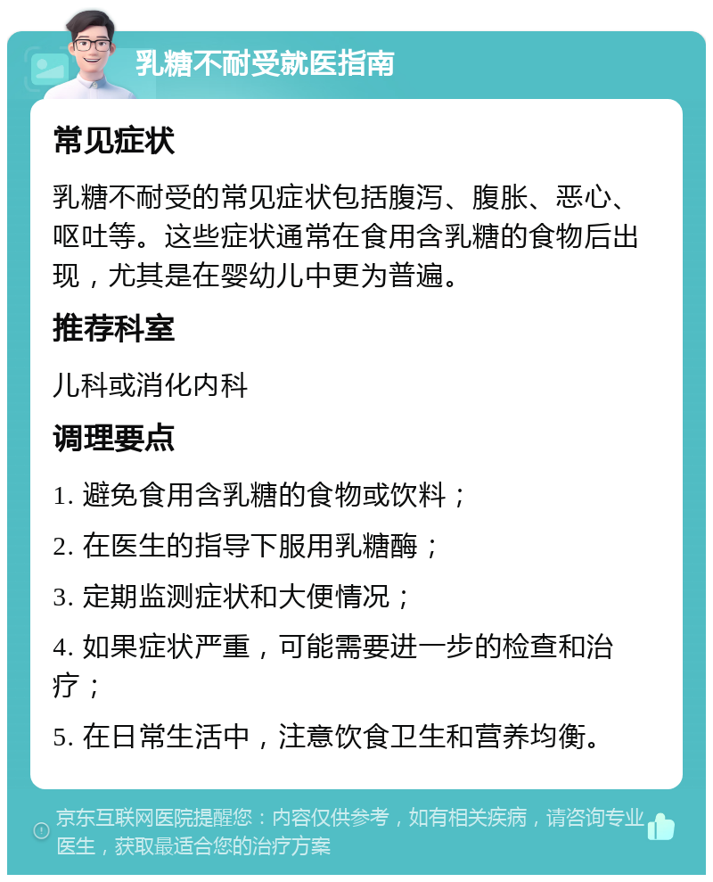 乳糖不耐受就医指南 常见症状 乳糖不耐受的常见症状包括腹泻、腹胀、恶心、呕吐等。这些症状通常在食用含乳糖的食物后出现，尤其是在婴幼儿中更为普遍。 推荐科室 儿科或消化内科 调理要点 1. 避免食用含乳糖的食物或饮料； 2. 在医生的指导下服用乳糖酶； 3. 定期监测症状和大便情况； 4. 如果症状严重，可能需要进一步的检查和治疗； 5. 在日常生活中，注意饮食卫生和营养均衡。