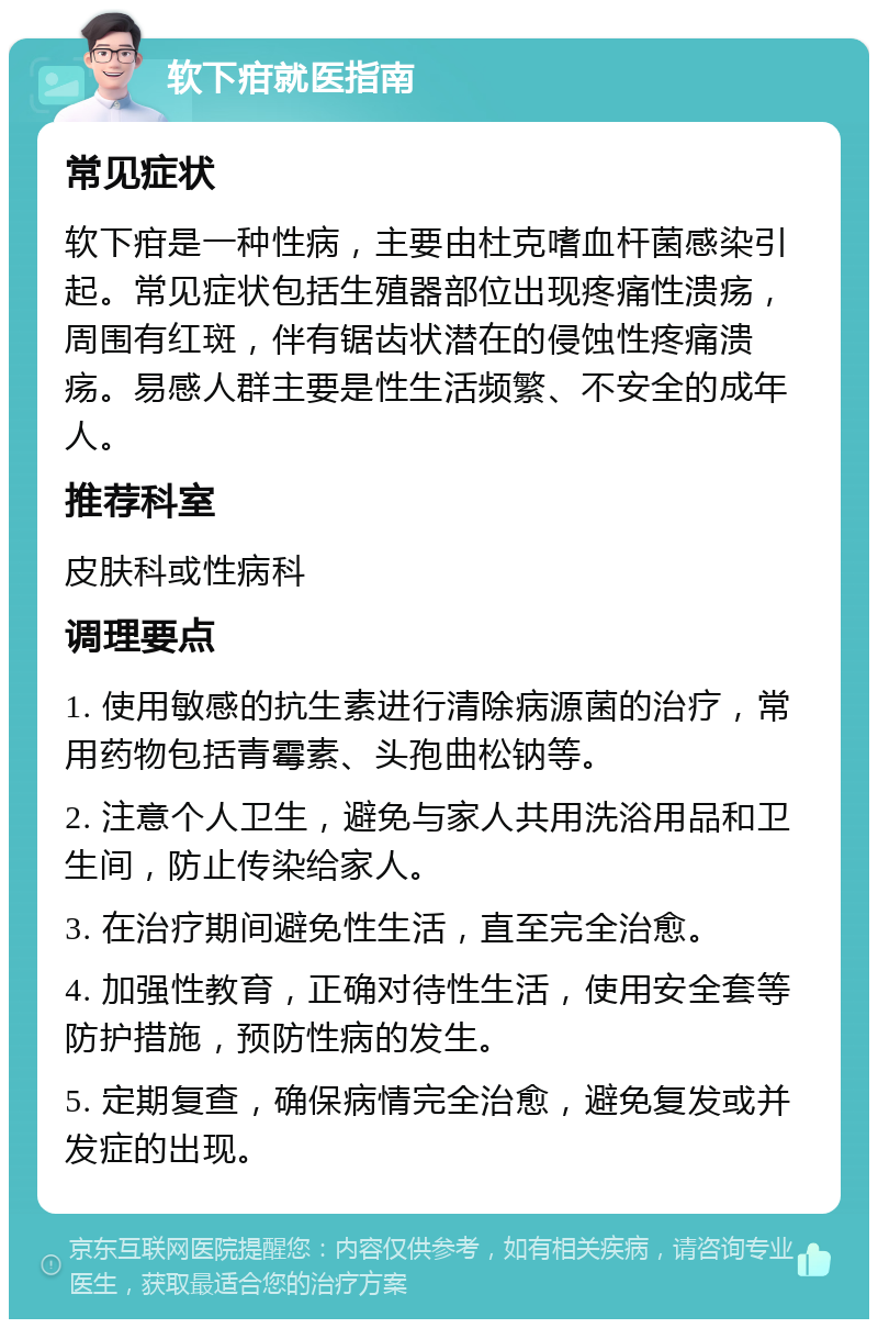 软下疳就医指南 常见症状 软下疳是一种性病，主要由杜克嗜血杆菌感染引起。常见症状包括生殖器部位出现疼痛性溃疡，周围有红斑，伴有锯齿状潜在的侵蚀性疼痛溃疡。易感人群主要是性生活频繁、不安全的成年人。 推荐科室 皮肤科或性病科 调理要点 1. 使用敏感的抗生素进行清除病源菌的治疗，常用药物包括青霉素、头孢曲松钠等。 2. 注意个人卫生，避免与家人共用洗浴用品和卫生间，防止传染给家人。 3. 在治疗期间避免性生活，直至完全治愈。 4. 加强性教育，正确对待性生活，使用安全套等防护措施，预防性病的发生。 5. 定期复查，确保病情完全治愈，避免复发或并发症的出现。