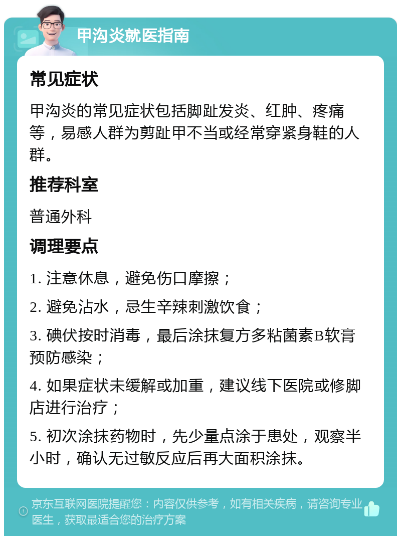 甲沟炎就医指南 常见症状 甲沟炎的常见症状包括脚趾发炎、红肿、疼痛等，易感人群为剪趾甲不当或经常穿紧身鞋的人群。 推荐科室 普通外科 调理要点 1. 注意休息，避免伤口摩擦； 2. 避免沾水，忌生辛辣刺激饮食； 3. 碘伏按时消毒，最后涂抹复方多粘菌素B软膏预防感染； 4. 如果症状未缓解或加重，建议线下医院或修脚店进行治疗； 5. 初次涂抹药物时，先少量点涂于患处，观察半小时，确认无过敏反应后再大面积涂抹。