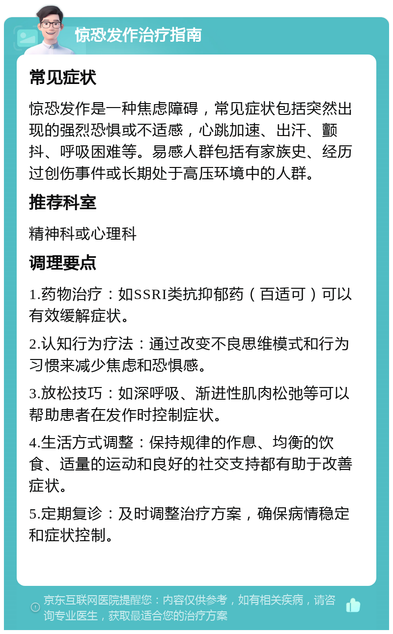 惊恐发作治疗指南 常见症状 惊恐发作是一种焦虑障碍，常见症状包括突然出现的强烈恐惧或不适感，心跳加速、出汗、颤抖、呼吸困难等。易感人群包括有家族史、经历过创伤事件或长期处于高压环境中的人群。 推荐科室 精神科或心理科 调理要点 1.药物治疗：如SSRI类抗抑郁药（百适可）可以有效缓解症状。 2.认知行为疗法：通过改变不良思维模式和行为习惯来减少焦虑和恐惧感。 3.放松技巧：如深呼吸、渐进性肌肉松弛等可以帮助患者在发作时控制症状。 4.生活方式调整：保持规律的作息、均衡的饮食、适量的运动和良好的社交支持都有助于改善症状。 5.定期复诊：及时调整治疗方案，确保病情稳定和症状控制。