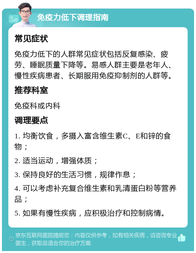 免疫力低下调理指南 常见症状 免疫力低下的人群常见症状包括反复感染、疲劳、睡眠质量下降等。易感人群主要是老年人、慢性疾病患者、长期服用免疫抑制剂的人群等。 推荐科室 免疫科或内科 调理要点 1. 均衡饮食，多摄入富含维生素C、E和锌的食物； 2. 适当运动，增强体质； 3. 保持良好的生活习惯，规律作息； 4. 可以考虑补充复合维生素和乳清蛋白粉等营养品； 5. 如果有慢性疾病，应积极治疗和控制病情。