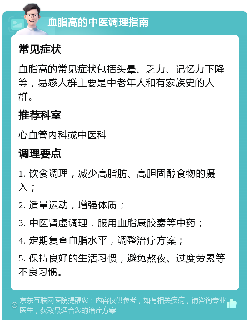 血脂高的中医调理指南 常见症状 血脂高的常见症状包括头晕、乏力、记忆力下降等，易感人群主要是中老年人和有家族史的人群。 推荐科室 心血管内科或中医科 调理要点 1. 饮食调理，减少高脂肪、高胆固醇食物的摄入； 2. 适量运动，增强体质； 3. 中医肾虚调理，服用血脂康胶囊等中药； 4. 定期复查血脂水平，调整治疗方案； 5. 保持良好的生活习惯，避免熬夜、过度劳累等不良习惯。