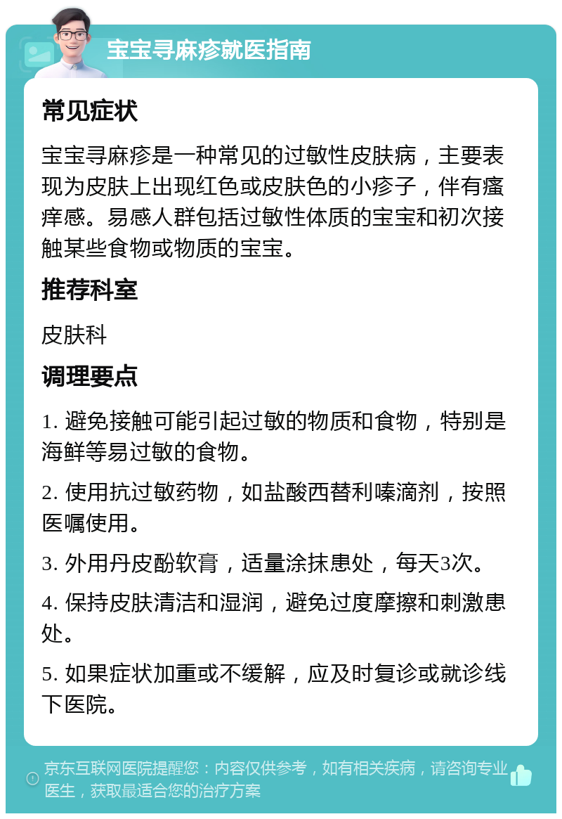 宝宝寻麻疹就医指南 常见症状 宝宝寻麻疹是一种常见的过敏性皮肤病，主要表现为皮肤上出现红色或皮肤色的小疹子，伴有瘙痒感。易感人群包括过敏性体质的宝宝和初次接触某些食物或物质的宝宝。 推荐科室 皮肤科 调理要点 1. 避免接触可能引起过敏的物质和食物，特别是海鲜等易过敏的食物。 2. 使用抗过敏药物，如盐酸西替利嗪滴剂，按照医嘱使用。 3. 外用丹皮酚软膏，适量涂抹患处，每天3次。 4. 保持皮肤清洁和湿润，避免过度摩擦和刺激患处。 5. 如果症状加重或不缓解，应及时复诊或就诊线下医院。