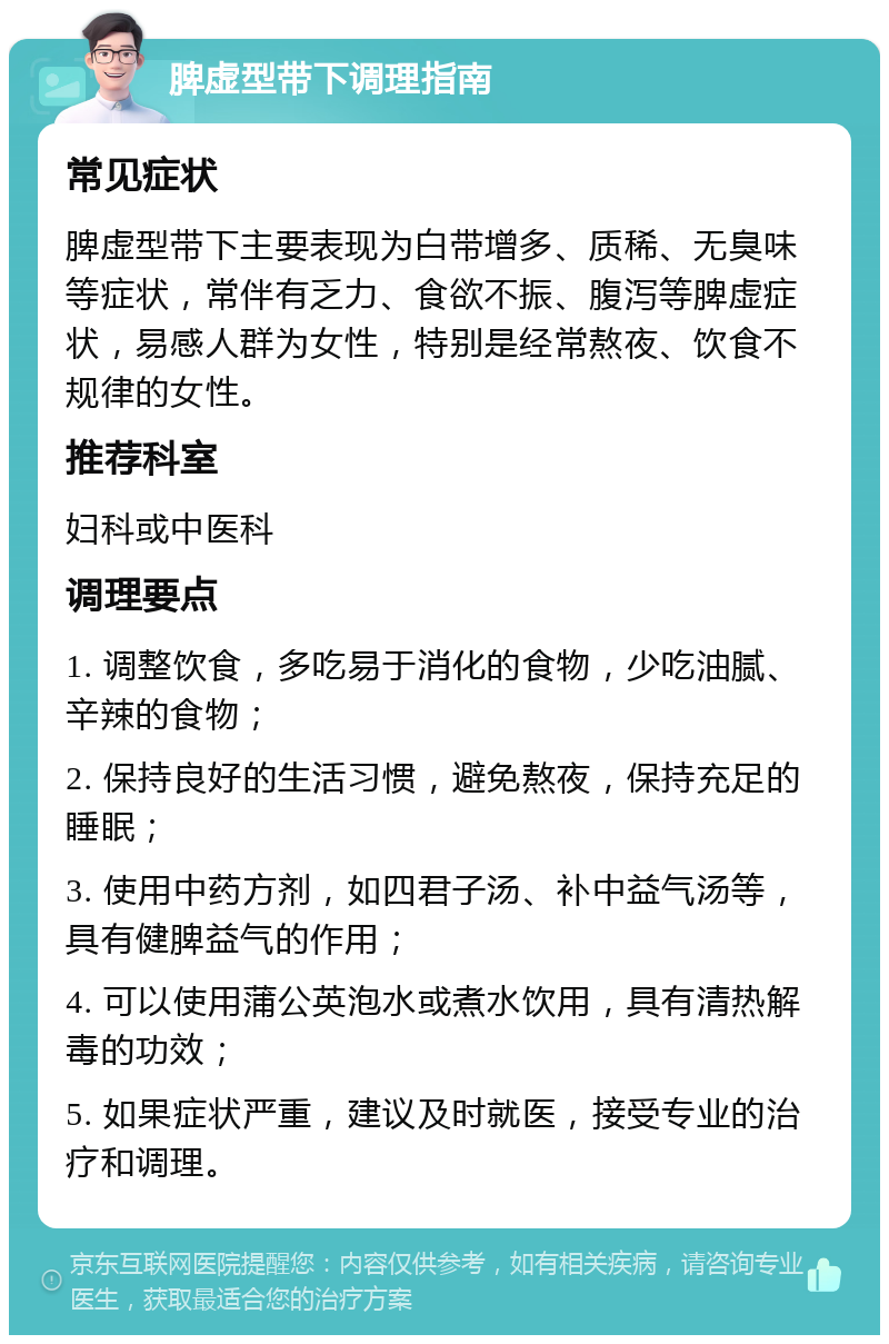 脾虚型带下调理指南 常见症状 脾虚型带下主要表现为白带增多、质稀、无臭味等症状，常伴有乏力、食欲不振、腹泻等脾虚症状，易感人群为女性，特别是经常熬夜、饮食不规律的女性。 推荐科室 妇科或中医科 调理要点 1. 调整饮食，多吃易于消化的食物，少吃油腻、辛辣的食物； 2. 保持良好的生活习惯，避免熬夜，保持充足的睡眠； 3. 使用中药方剂，如四君子汤、补中益气汤等，具有健脾益气的作用； 4. 可以使用蒲公英泡水或煮水饮用，具有清热解毒的功效； 5. 如果症状严重，建议及时就医，接受专业的治疗和调理。