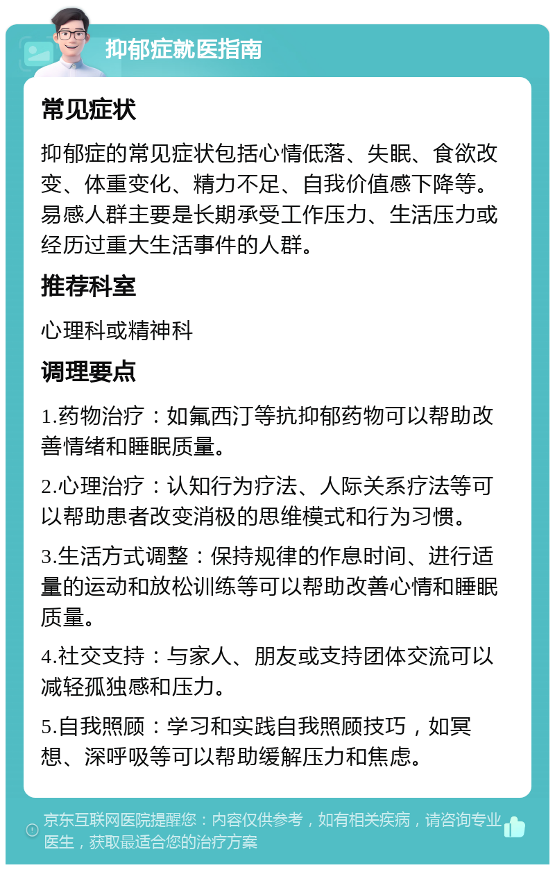 抑郁症就医指南 常见症状 抑郁症的常见症状包括心情低落、失眠、食欲改变、体重变化、精力不足、自我价值感下降等。易感人群主要是长期承受工作压力、生活压力或经历过重大生活事件的人群。 推荐科室 心理科或精神科 调理要点 1.药物治疗：如氟西汀等抗抑郁药物可以帮助改善情绪和睡眠质量。 2.心理治疗：认知行为疗法、人际关系疗法等可以帮助患者改变消极的思维模式和行为习惯。 3.生活方式调整：保持规律的作息时间、进行适量的运动和放松训练等可以帮助改善心情和睡眠质量。 4.社交支持：与家人、朋友或支持团体交流可以减轻孤独感和压力。 5.自我照顾：学习和实践自我照顾技巧，如冥想、深呼吸等可以帮助缓解压力和焦虑。