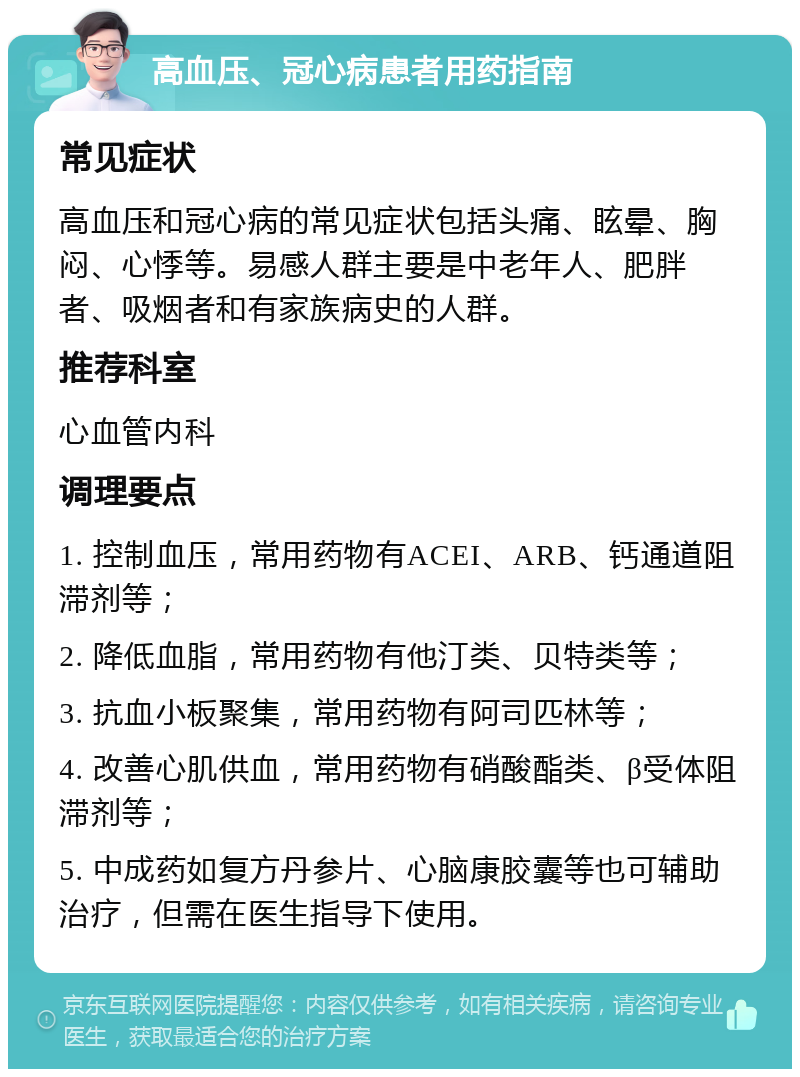 高血压、冠心病患者用药指南 常见症状 高血压和冠心病的常见症状包括头痛、眩晕、胸闷、心悸等。易感人群主要是中老年人、肥胖者、吸烟者和有家族病史的人群。 推荐科室 心血管内科 调理要点 1. 控制血压，常用药物有ACEI、ARB、钙通道阻滞剂等； 2. 降低血脂，常用药物有他汀类、贝特类等； 3. 抗血小板聚集，常用药物有阿司匹林等； 4. 改善心肌供血，常用药物有硝酸酯类、β受体阻滞剂等； 5. 中成药如复方丹参片、心脑康胶囊等也可辅助治疗，但需在医生指导下使用。