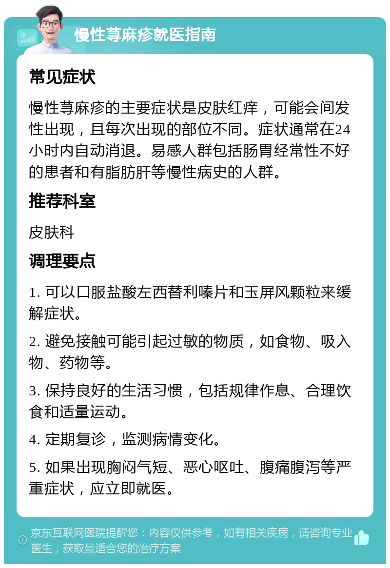 慢性荨麻疹就医指南 常见症状 慢性荨麻疹的主要症状是皮肤红痒，可能会间发性出现，且每次出现的部位不同。症状通常在24小时内自动消退。易感人群包括肠胃经常性不好的患者和有脂肪肝等慢性病史的人群。 推荐科室 皮肤科 调理要点 1. 可以口服盐酸左西替利嗪片和玉屏风颗粒来缓解症状。 2. 避免接触可能引起过敏的物质，如食物、吸入物、药物等。 3. 保持良好的生活习惯，包括规律作息、合理饮食和适量运动。 4. 定期复诊，监测病情变化。 5. 如果出现胸闷气短、恶心呕吐、腹痛腹泻等严重症状，应立即就医。