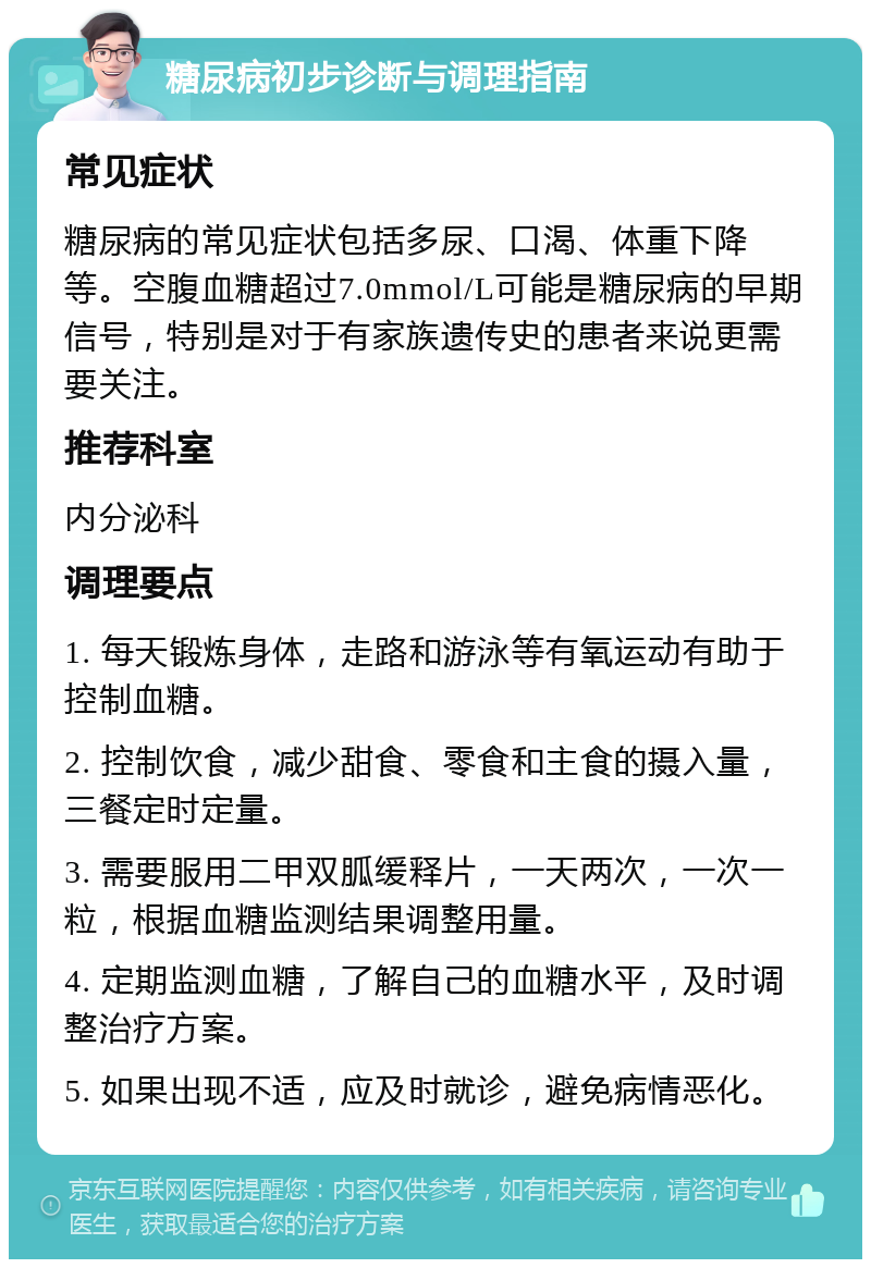 糖尿病初步诊断与调理指南 常见症状 糖尿病的常见症状包括多尿、口渴、体重下降等。空腹血糖超过7.0mmol/L可能是糖尿病的早期信号，特别是对于有家族遗传史的患者来说更需要关注。 推荐科室 内分泌科 调理要点 1. 每天锻炼身体，走路和游泳等有氧运动有助于控制血糖。 2. 控制饮食，减少甜食、零食和主食的摄入量，三餐定时定量。 3. 需要服用二甲双胍缓释片，一天两次，一次一粒，根据血糖监测结果调整用量。 4. 定期监测血糖，了解自己的血糖水平，及时调整治疗方案。 5. 如果出现不适，应及时就诊，避免病情恶化。