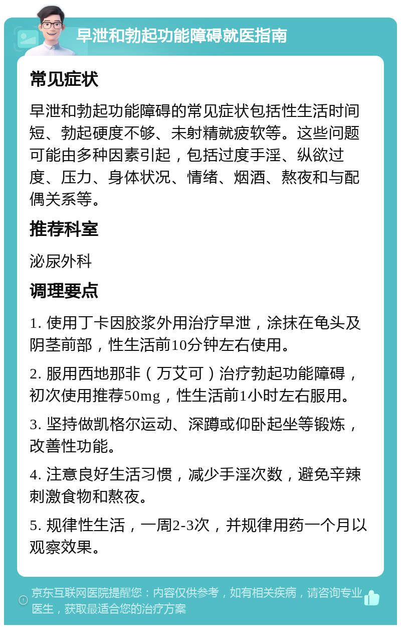 早泄和勃起功能障碍就医指南 常见症状 早泄和勃起功能障碍的常见症状包括性生活时间短、勃起硬度不够、未射精就疲软等。这些问题可能由多种因素引起，包括过度手淫、纵欲过度、压力、身体状况、情绪、烟酒、熬夜和与配偶关系等。 推荐科室 泌尿外科 调理要点 1. 使用丁卡因胶浆外用治疗早泄，涂抹在龟头及阴茎前部，性生活前10分钟左右使用。 2. 服用西地那非（万艾可）治疗勃起功能障碍，初次使用推荐50mg，性生活前1小时左右服用。 3. 坚持做凯格尔运动、深蹲或仰卧起坐等锻炼，改善性功能。 4. 注意良好生活习惯，减少手淫次数，避免辛辣刺激食物和熬夜。 5. 规律性生活，一周2-3次，并规律用药一个月以观察效果。