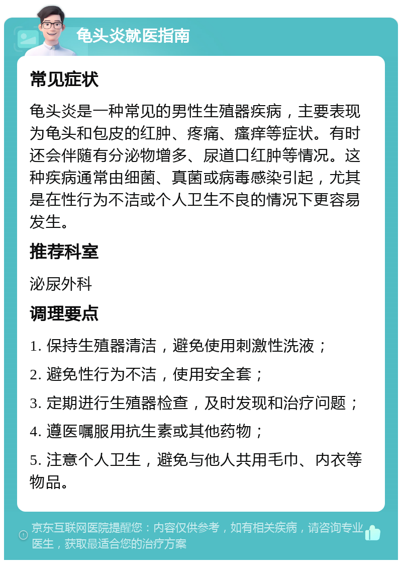 龟头炎就医指南 常见症状 龟头炎是一种常见的男性生殖器疾病，主要表现为龟头和包皮的红肿、疼痛、瘙痒等症状。有时还会伴随有分泌物增多、尿道口红肿等情况。这种疾病通常由细菌、真菌或病毒感染引起，尤其是在性行为不洁或个人卫生不良的情况下更容易发生。 推荐科室 泌尿外科 调理要点 1. 保持生殖器清洁，避免使用刺激性洗液； 2. 避免性行为不洁，使用安全套； 3. 定期进行生殖器检查，及时发现和治疗问题； 4. 遵医嘱服用抗生素或其他药物； 5. 注意个人卫生，避免与他人共用毛巾、内衣等物品。