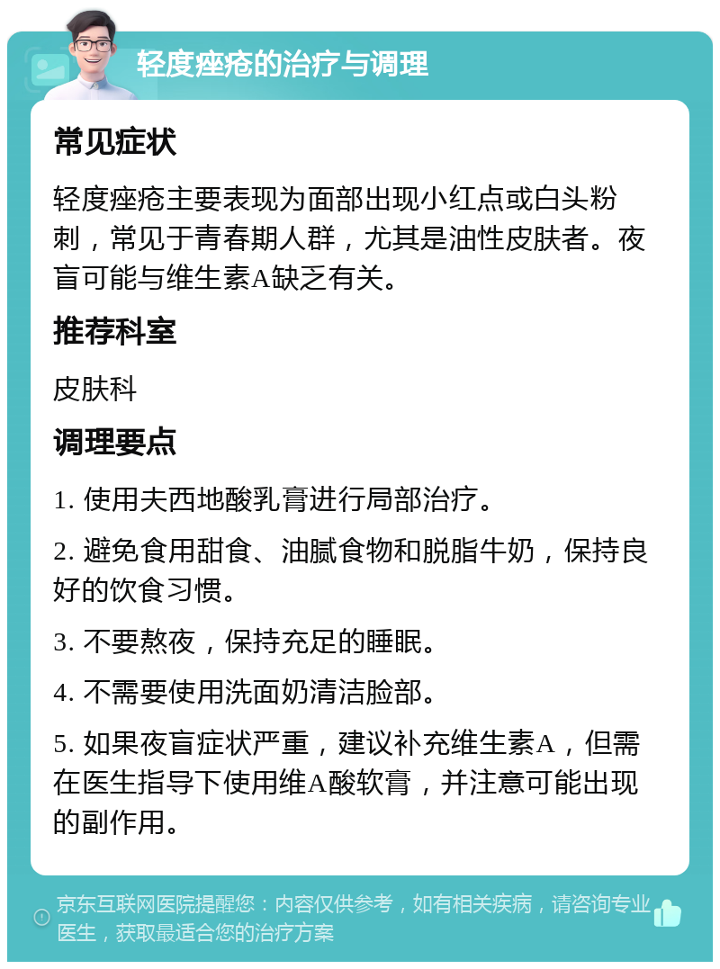 轻度痤疮的治疗与调理 常见症状 轻度痤疮主要表现为面部出现小红点或白头粉刺，常见于青春期人群，尤其是油性皮肤者。夜盲可能与维生素A缺乏有关。 推荐科室 皮肤科 调理要点 1. 使用夫西地酸乳膏进行局部治疗。 2. 避免食用甜食、油腻食物和脱脂牛奶，保持良好的饮食习惯。 3. 不要熬夜，保持充足的睡眠。 4. 不需要使用洗面奶清洁脸部。 5. 如果夜盲症状严重，建议补充维生素A，但需在医生指导下使用维A酸软膏，并注意可能出现的副作用。