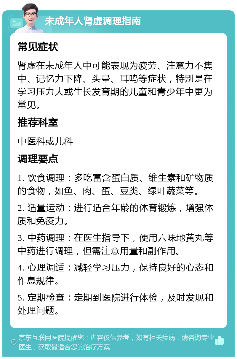 未成年人肾虚调理指南 常见症状 肾虚在未成年人中可能表现为疲劳、注意力不集中、记忆力下降、头晕、耳鸣等症状，特别是在学习压力大或生长发育期的儿童和青少年中更为常见。 推荐科室 中医科或儿科 调理要点 1. 饮食调理：多吃富含蛋白质、维生素和矿物质的食物，如鱼、肉、蛋、豆类、绿叶蔬菜等。 2. 适量运动：进行适合年龄的体育锻炼，增强体质和免疫力。 3. 中药调理：在医生指导下，使用六味地黄丸等中药进行调理，但需注意用量和副作用。 4. 心理调适：减轻学习压力，保持良好的心态和作息规律。 5. 定期检查：定期到医院进行体检，及时发现和处理问题。