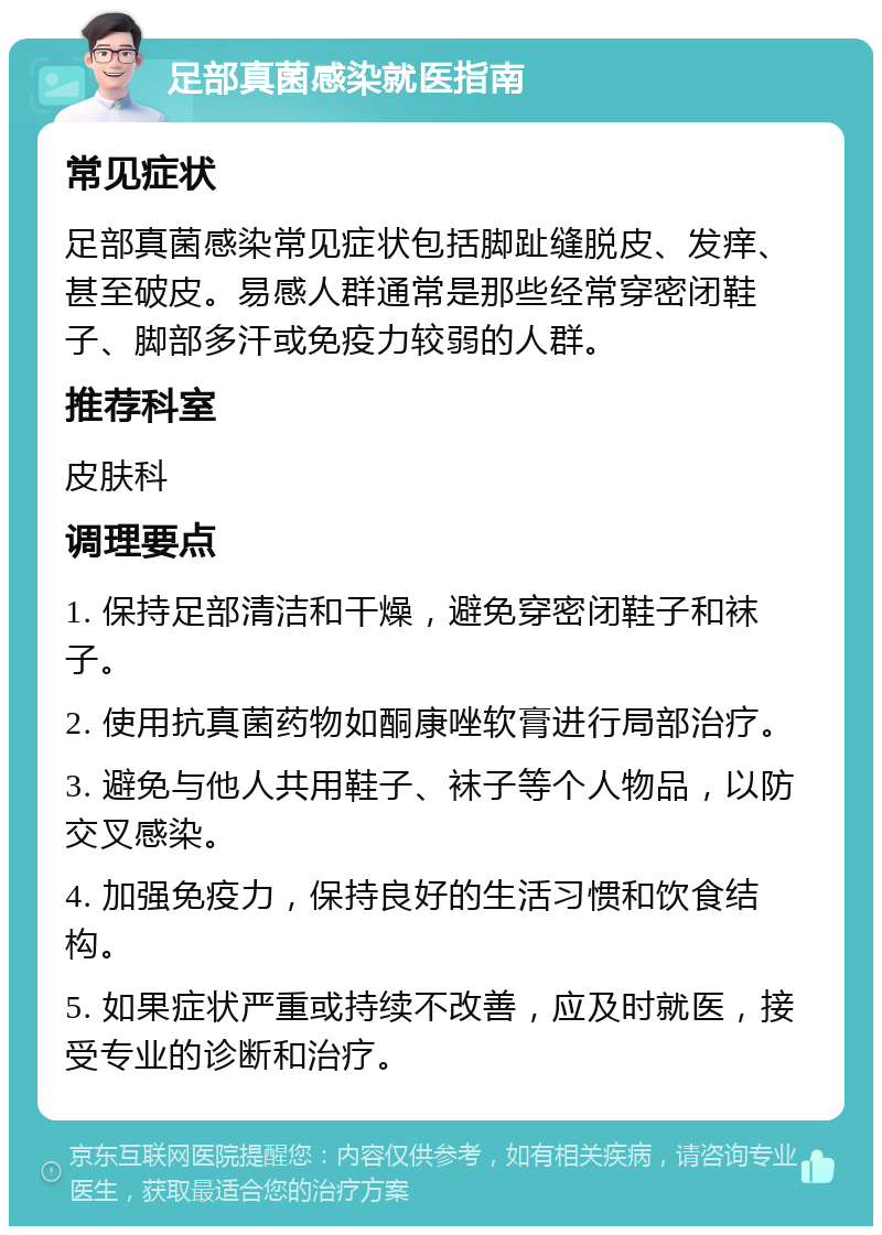 足部真菌感染就医指南 常见症状 足部真菌感染常见症状包括脚趾缝脱皮、发痒、甚至破皮。易感人群通常是那些经常穿密闭鞋子、脚部多汗或免疫力较弱的人群。 推荐科室 皮肤科 调理要点 1. 保持足部清洁和干燥，避免穿密闭鞋子和袜子。 2. 使用抗真菌药物如酮康唑软膏进行局部治疗。 3. 避免与他人共用鞋子、袜子等个人物品，以防交叉感染。 4. 加强免疫力，保持良好的生活习惯和饮食结构。 5. 如果症状严重或持续不改善，应及时就医，接受专业的诊断和治疗。