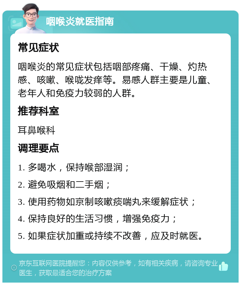 咽喉炎就医指南 常见症状 咽喉炎的常见症状包括咽部疼痛、干燥、灼热感、咳嗽、喉咙发痒等。易感人群主要是儿童、老年人和免疫力较弱的人群。 推荐科室 耳鼻喉科 调理要点 1. 多喝水，保持喉部湿润； 2. 避免吸烟和二手烟； 3. 使用药物如京制咳嗽痰喘丸来缓解症状； 4. 保持良好的生活习惯，增强免疫力； 5. 如果症状加重或持续不改善，应及时就医。