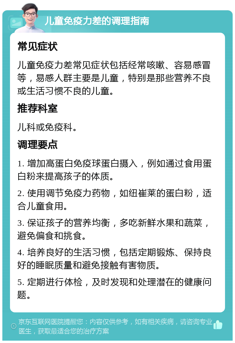 儿童免疫力差的调理指南 常见症状 儿童免疫力差常见症状包括经常咳嗽、容易感冒等，易感人群主要是儿童，特别是那些营养不良或生活习惯不良的儿童。 推荐科室 儿科或免疫科。 调理要点 1. 增加高蛋白免疫球蛋白摄入，例如通过食用蛋白粉来提高孩子的体质。 2. 使用调节免疫力药物，如纽崔莱的蛋白粉，适合儿童食用。 3. 保证孩子的营养均衡，多吃新鲜水果和蔬菜，避免偏食和挑食。 4. 培养良好的生活习惯，包括定期锻炼、保持良好的睡眠质量和避免接触有害物质。 5. 定期进行体检，及时发现和处理潜在的健康问题。