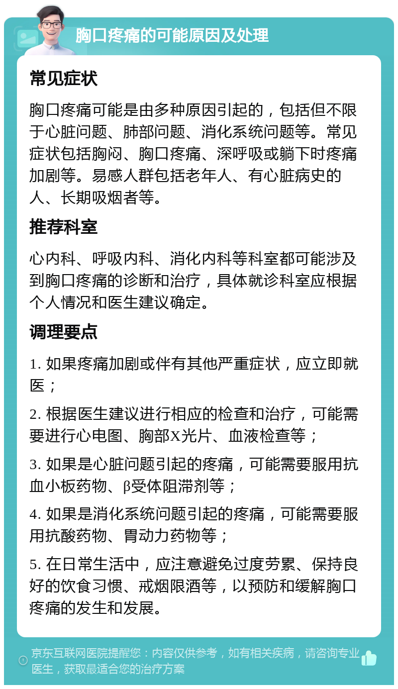 胸口疼痛的可能原因及处理 常见症状 胸口疼痛可能是由多种原因引起的，包括但不限于心脏问题、肺部问题、消化系统问题等。常见症状包括胸闷、胸口疼痛、深呼吸或躺下时疼痛加剧等。易感人群包括老年人、有心脏病史的人、长期吸烟者等。 推荐科室 心内科、呼吸内科、消化内科等科室都可能涉及到胸口疼痛的诊断和治疗，具体就诊科室应根据个人情况和医生建议确定。 调理要点 1. 如果疼痛加剧或伴有其他严重症状，应立即就医； 2. 根据医生建议进行相应的检查和治疗，可能需要进行心电图、胸部X光片、血液检查等； 3. 如果是心脏问题引起的疼痛，可能需要服用抗血小板药物、β受体阻滞剂等； 4. 如果是消化系统问题引起的疼痛，可能需要服用抗酸药物、胃动力药物等； 5. 在日常生活中，应注意避免过度劳累、保持良好的饮食习惯、戒烟限酒等，以预防和缓解胸口疼痛的发生和发展。