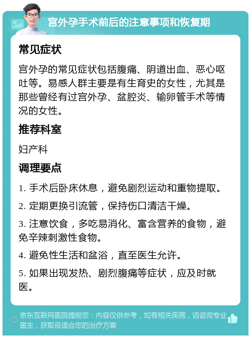 宫外孕手术前后的注意事项和恢复期 常见症状 宫外孕的常见症状包括腹痛、阴道出血、恶心呕吐等。易感人群主要是有生育史的女性，尤其是那些曾经有过宫外孕、盆腔炎、输卵管手术等情况的女性。 推荐科室 妇产科 调理要点 1. 手术后卧床休息，避免剧烈运动和重物提取。 2. 定期更换引流管，保持伤口清洁干燥。 3. 注意饮食，多吃易消化、富含营养的食物，避免辛辣刺激性食物。 4. 避免性生活和盆浴，直至医生允许。 5. 如果出现发热、剧烈腹痛等症状，应及时就医。