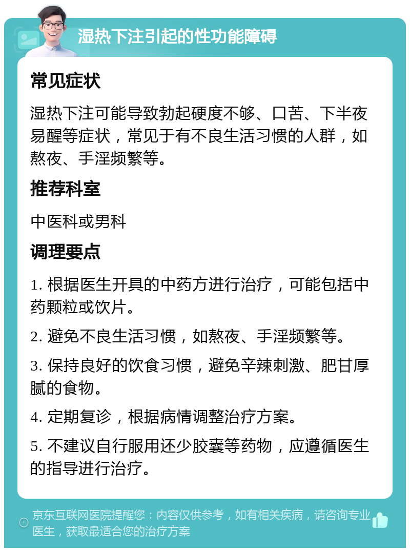 湿热下注引起的性功能障碍 常见症状 湿热下注可能导致勃起硬度不够、口苦、下半夜易醒等症状，常见于有不良生活习惯的人群，如熬夜、手淫频繁等。 推荐科室 中医科或男科 调理要点 1. 根据医生开具的中药方进行治疗，可能包括中药颗粒或饮片。 2. 避免不良生活习惯，如熬夜、手淫频繁等。 3. 保持良好的饮食习惯，避免辛辣刺激、肥甘厚腻的食物。 4. 定期复诊，根据病情调整治疗方案。 5. 不建议自行服用还少胶囊等药物，应遵循医生的指导进行治疗。