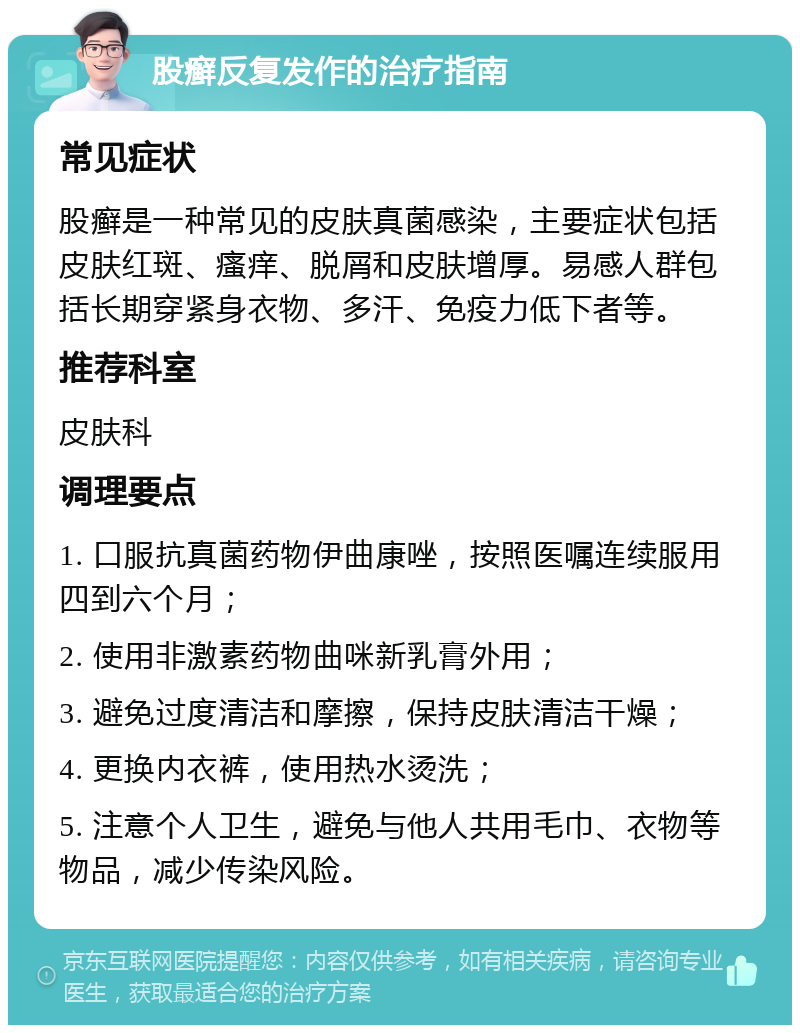 股癣反复发作的治疗指南 常见症状 股癣是一种常见的皮肤真菌感染，主要症状包括皮肤红斑、瘙痒、脱屑和皮肤增厚。易感人群包括长期穿紧身衣物、多汗、免疫力低下者等。 推荐科室 皮肤科 调理要点 1. 口服抗真菌药物伊曲康唑，按照医嘱连续服用四到六个月； 2. 使用非激素药物曲咪新乳膏外用； 3. 避免过度清洁和摩擦，保持皮肤清洁干燥； 4. 更换内衣裤，使用热水烫洗； 5. 注意个人卫生，避免与他人共用毛巾、衣物等物品，减少传染风险。