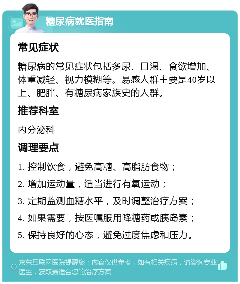 糖尿病就医指南 常见症状 糖尿病的常见症状包括多尿、口渴、食欲增加、体重减轻、视力模糊等。易感人群主要是40岁以上、肥胖、有糖尿病家族史的人群。 推荐科室 内分泌科 调理要点 1. 控制饮食，避免高糖、高脂肪食物； 2. 增加运动量，适当进行有氧运动； 3. 定期监测血糖水平，及时调整治疗方案； 4. 如果需要，按医嘱服用降糖药或胰岛素； 5. 保持良好的心态，避免过度焦虑和压力。