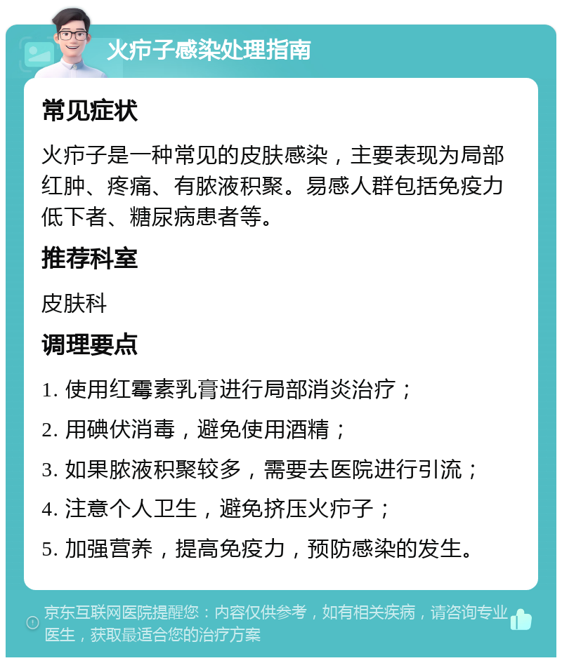 火疖子感染处理指南 常见症状 火疖子是一种常见的皮肤感染，主要表现为局部红肿、疼痛、有脓液积聚。易感人群包括免疫力低下者、糖尿病患者等。 推荐科室 皮肤科 调理要点 1. 使用红霉素乳膏进行局部消炎治疗； 2. 用碘伏消毒，避免使用酒精； 3. 如果脓液积聚较多，需要去医院进行引流； 4. 注意个人卫生，避免挤压火疖子； 5. 加强营养，提高免疫力，预防感染的发生。