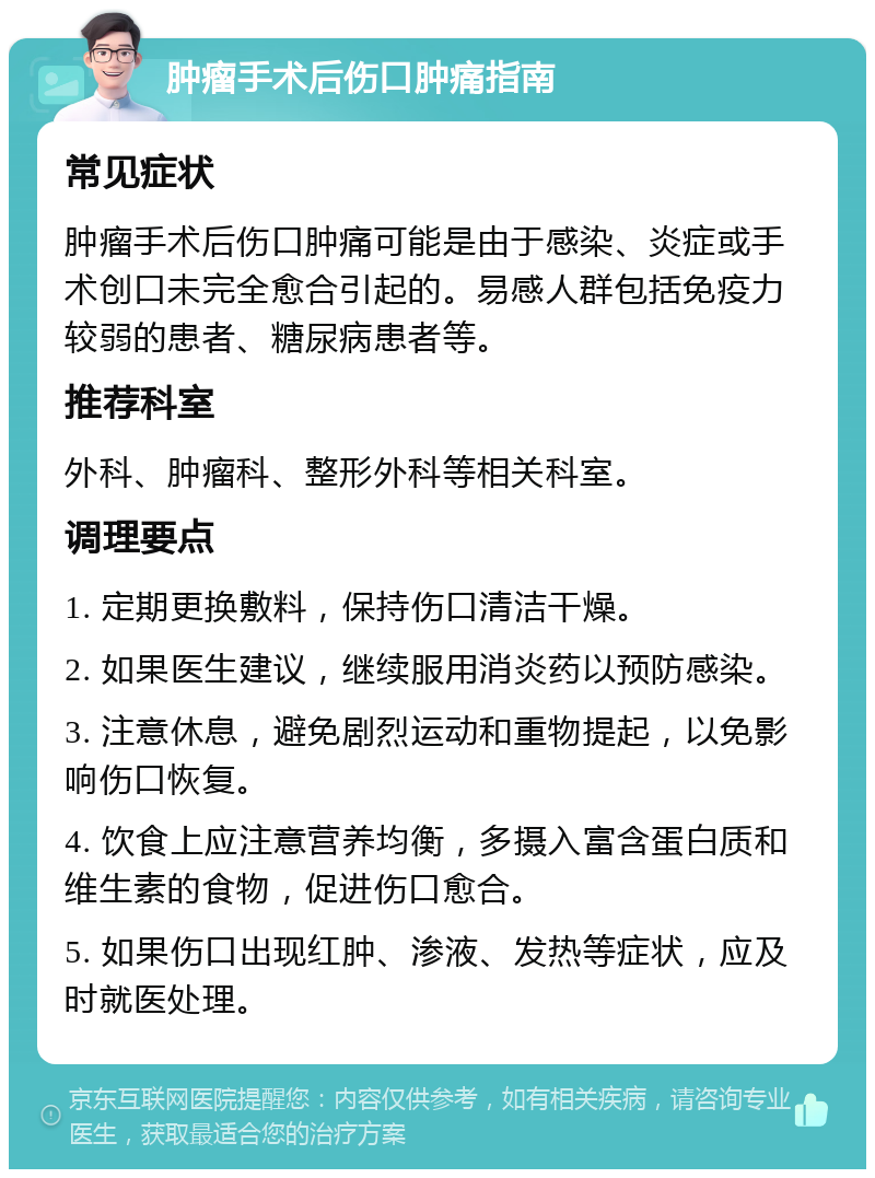 肿瘤手术后伤口肿痛指南 常见症状 肿瘤手术后伤口肿痛可能是由于感染、炎症或手术创口未完全愈合引起的。易感人群包括免疫力较弱的患者、糖尿病患者等。 推荐科室 外科、肿瘤科、整形外科等相关科室。 调理要点 1. 定期更换敷料，保持伤口清洁干燥。 2. 如果医生建议，继续服用消炎药以预防感染。 3. 注意休息，避免剧烈运动和重物提起，以免影响伤口恢复。 4. 饮食上应注意营养均衡，多摄入富含蛋白质和维生素的食物，促进伤口愈合。 5. 如果伤口出现红肿、渗液、发热等症状，应及时就医处理。