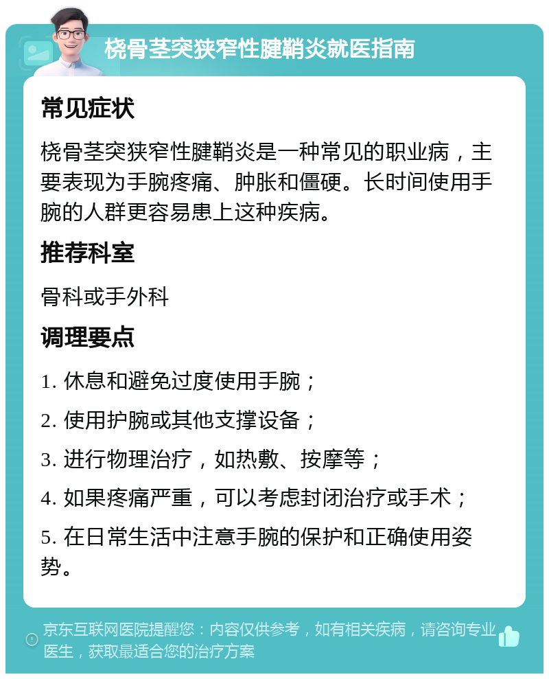 桡骨茎突狭窄性腱鞘炎就医指南 常见症状 桡骨茎突狭窄性腱鞘炎是一种常见的职业病，主要表现为手腕疼痛、肿胀和僵硬。长时间使用手腕的人群更容易患上这种疾病。 推荐科室 骨科或手外科 调理要点 1. 休息和避免过度使用手腕； 2. 使用护腕或其他支撑设备； 3. 进行物理治疗，如热敷、按摩等； 4. 如果疼痛严重，可以考虑封闭治疗或手术； 5. 在日常生活中注意手腕的保护和正确使用姿势。