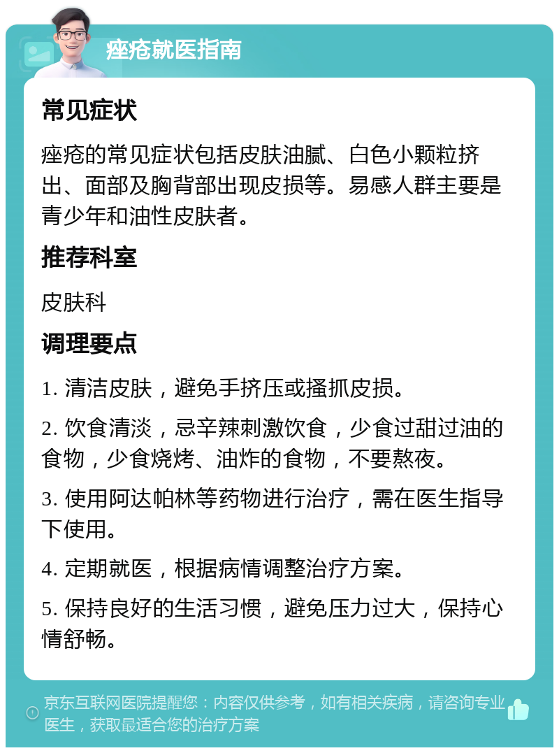 痤疮就医指南 常见症状 痤疮的常见症状包括皮肤油腻、白色小颗粒挤出、面部及胸背部出现皮损等。易感人群主要是青少年和油性皮肤者。 推荐科室 皮肤科 调理要点 1. 清洁皮肤，避免手挤压或搔抓皮损。 2. 饮食清淡，忌辛辣刺激饮食，少食过甜过油的食物，少食烧烤、油炸的食物，不要熬夜。 3. 使用阿达帕林等药物进行治疗，需在医生指导下使用。 4. 定期就医，根据病情调整治疗方案。 5. 保持良好的生活习惯，避免压力过大，保持心情舒畅。