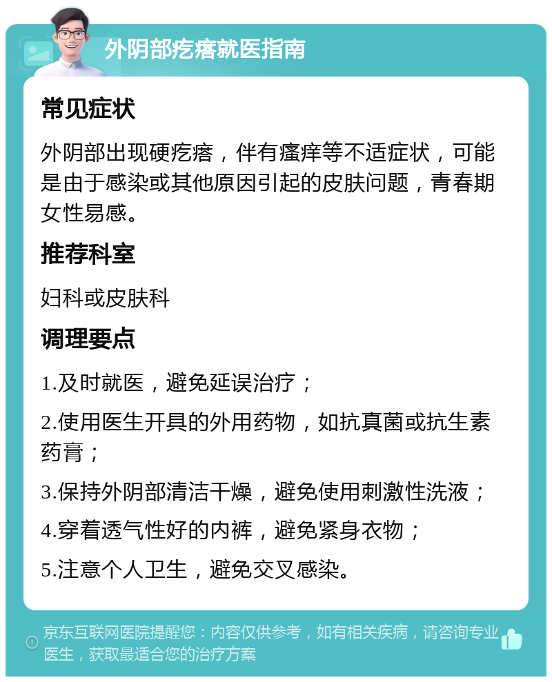 外阴部疙瘩就医指南 常见症状 外阴部出现硬疙瘩，伴有瘙痒等不适症状，可能是由于感染或其他原因引起的皮肤问题，青春期女性易感。 推荐科室 妇科或皮肤科 调理要点 1.及时就医，避免延误治疗； 2.使用医生开具的外用药物，如抗真菌或抗生素药膏； 3.保持外阴部清洁干燥，避免使用刺激性洗液； 4.穿着透气性好的内裤，避免紧身衣物； 5.注意个人卫生，避免交叉感染。