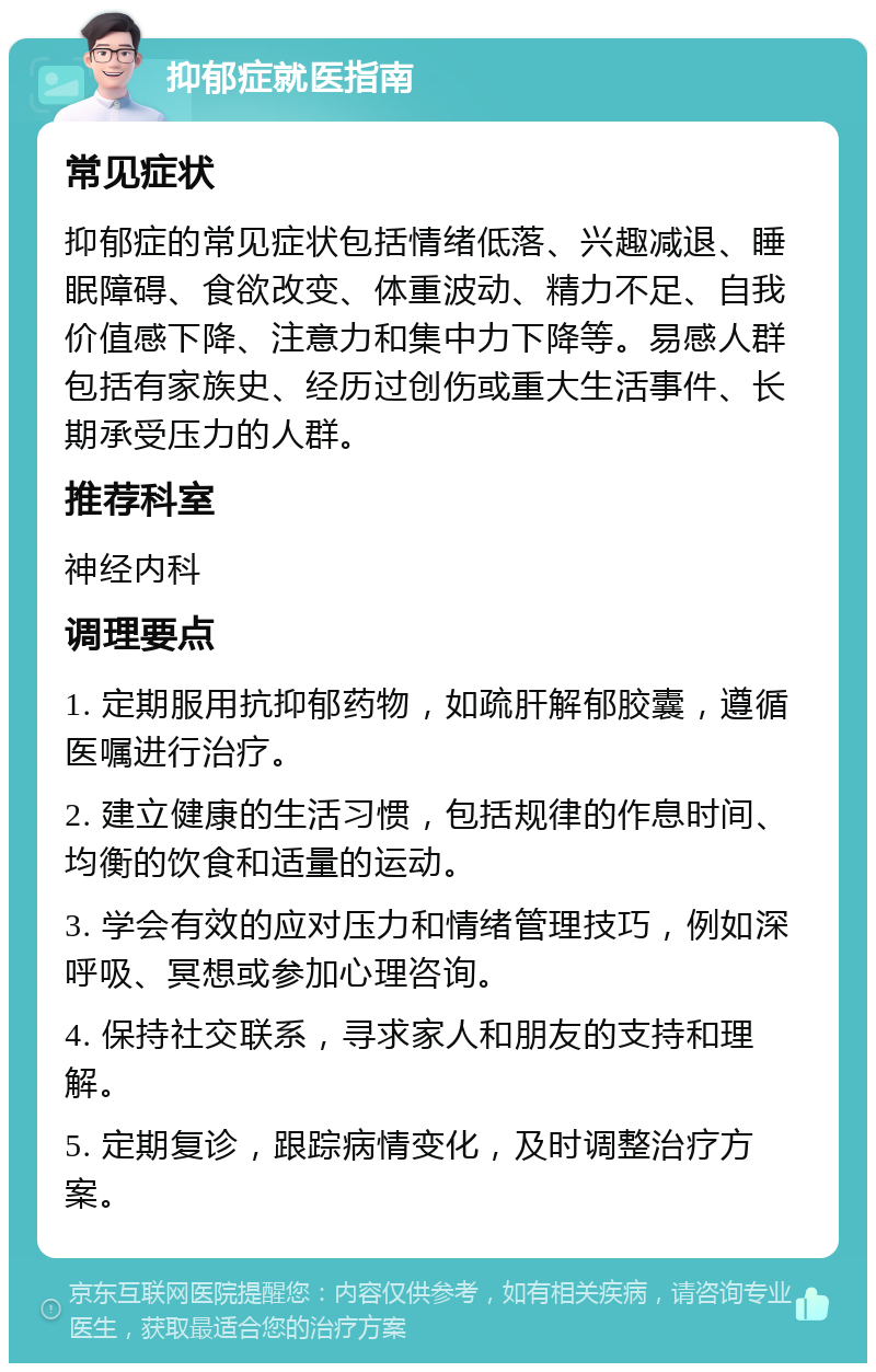 抑郁症就医指南 常见症状 抑郁症的常见症状包括情绪低落、兴趣减退、睡眠障碍、食欲改变、体重波动、精力不足、自我价值感下降、注意力和集中力下降等。易感人群包括有家族史、经历过创伤或重大生活事件、长期承受压力的人群。 推荐科室 神经内科 调理要点 1. 定期服用抗抑郁药物，如疏肝解郁胶囊，遵循医嘱进行治疗。 2. 建立健康的生活习惯，包括规律的作息时间、均衡的饮食和适量的运动。 3. 学会有效的应对压力和情绪管理技巧，例如深呼吸、冥想或参加心理咨询。 4. 保持社交联系，寻求家人和朋友的支持和理解。 5. 定期复诊，跟踪病情变化，及时调整治疗方案。