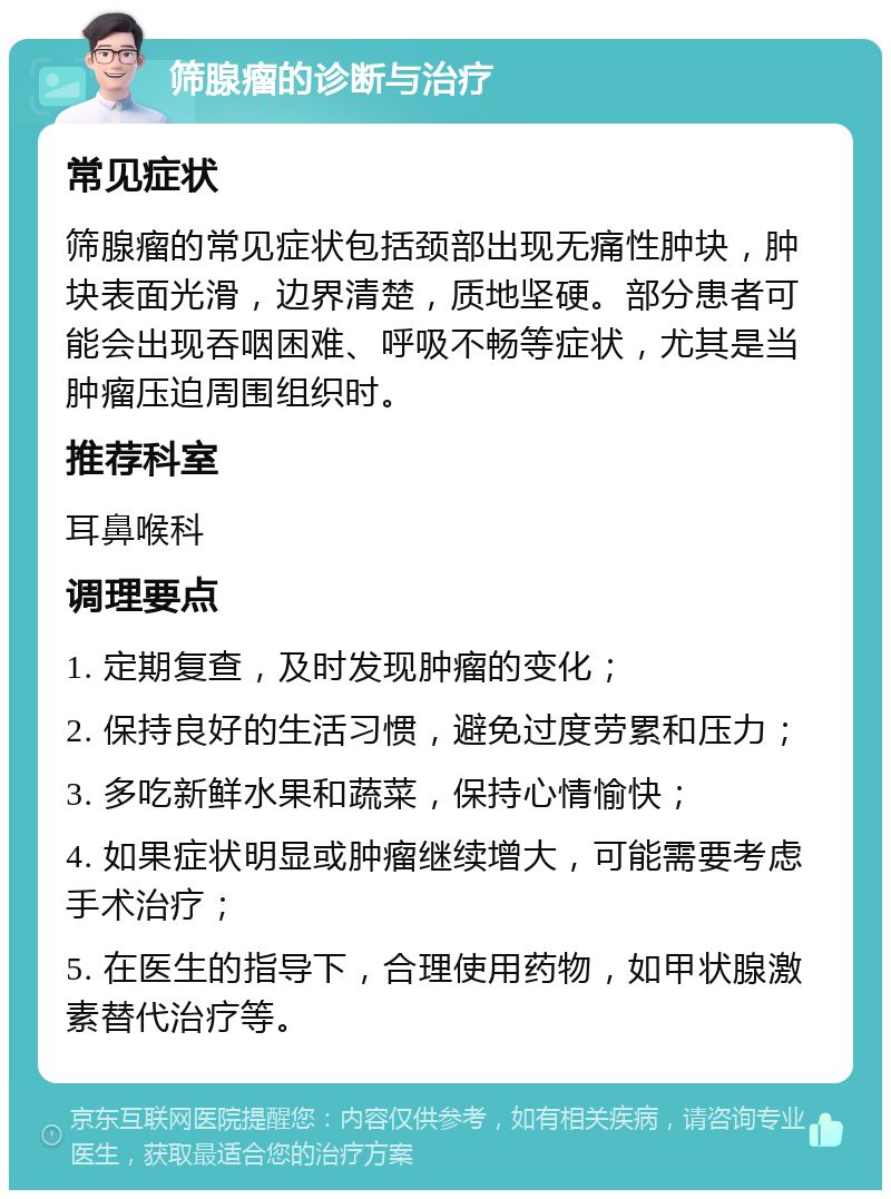 筛腺瘤的诊断与治疗 常见症状 筛腺瘤的常见症状包括颈部出现无痛性肿块，肿块表面光滑，边界清楚，质地坚硬。部分患者可能会出现吞咽困难、呼吸不畅等症状，尤其是当肿瘤压迫周围组织时。 推荐科室 耳鼻喉科 调理要点 1. 定期复查，及时发现肿瘤的变化； 2. 保持良好的生活习惯，避免过度劳累和压力； 3. 多吃新鲜水果和蔬菜，保持心情愉快； 4. 如果症状明显或肿瘤继续增大，可能需要考虑手术治疗； 5. 在医生的指导下，合理使用药物，如甲状腺激素替代治疗等。