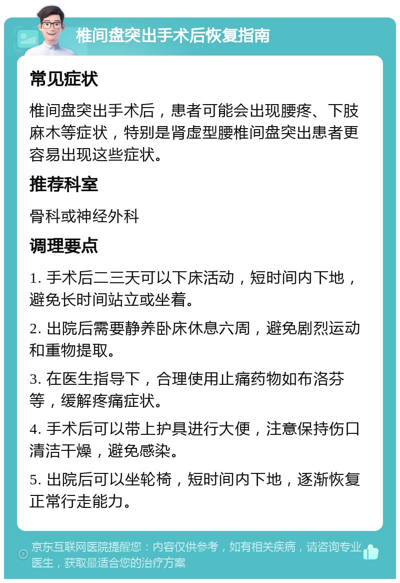 椎间盘突出手术后恢复指南 常见症状 椎间盘突出手术后，患者可能会出现腰疼、下肢麻木等症状，特别是肾虚型腰椎间盘突出患者更容易出现这些症状。 推荐科室 骨科或神经外科 调理要点 1. 手术后二三天可以下床活动，短时间内下地，避免长时间站立或坐着。 2. 出院后需要静养卧床休息六周，避免剧烈运动和重物提取。 3. 在医生指导下，合理使用止痛药物如布洛芬等，缓解疼痛症状。 4. 手术后可以带上护具进行大便，注意保持伤口清洁干燥，避免感染。 5. 出院后可以坐轮椅，短时间内下地，逐渐恢复正常行走能力。