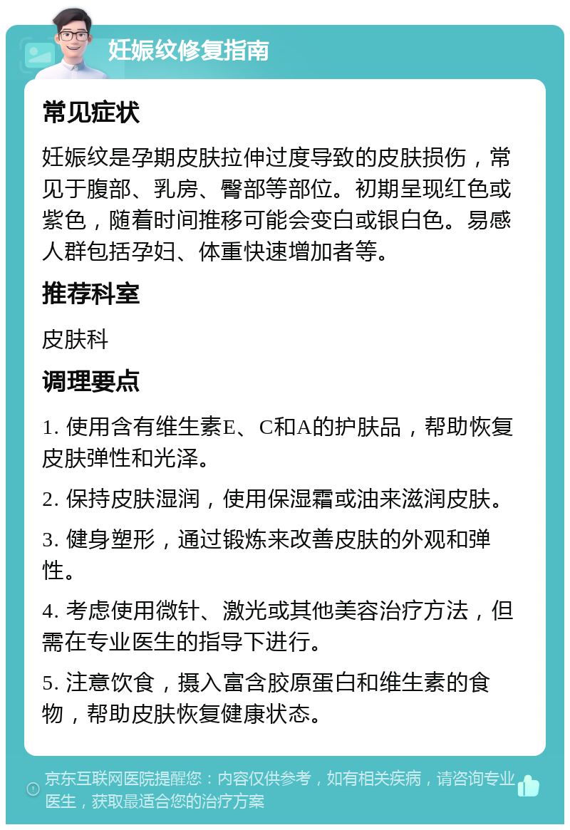 妊娠纹修复指南 常见症状 妊娠纹是孕期皮肤拉伸过度导致的皮肤损伤，常见于腹部、乳房、臀部等部位。初期呈现红色或紫色，随着时间推移可能会变白或银白色。易感人群包括孕妇、体重快速增加者等。 推荐科室 皮肤科 调理要点 1. 使用含有维生素E、C和A的护肤品，帮助恢复皮肤弹性和光泽。 2. 保持皮肤湿润，使用保湿霜或油来滋润皮肤。 3. 健身塑形，通过锻炼来改善皮肤的外观和弹性。 4. 考虑使用微针、激光或其他美容治疗方法，但需在专业医生的指导下进行。 5. 注意饮食，摄入富含胶原蛋白和维生素的食物，帮助皮肤恢复健康状态。