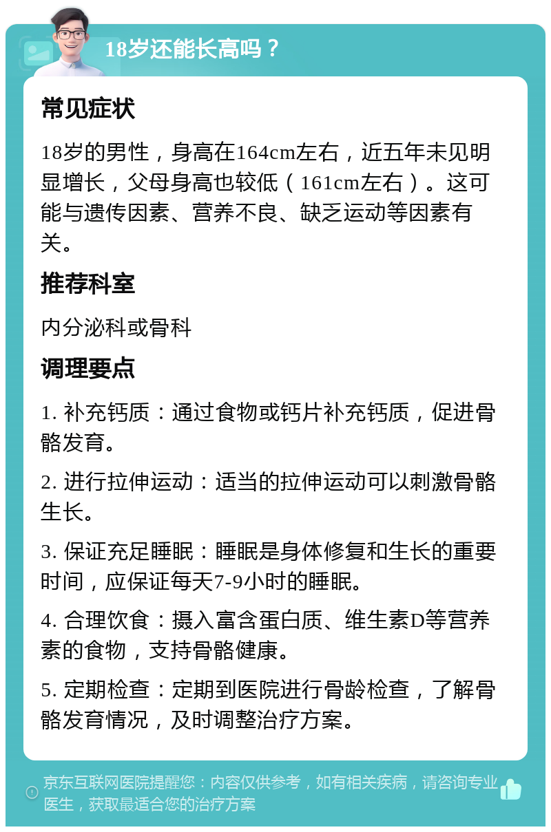 18岁还能长高吗？ 常见症状 18岁的男性，身高在164cm左右，近五年未见明显增长，父母身高也较低（161cm左右）。这可能与遗传因素、营养不良、缺乏运动等因素有关。 推荐科室 内分泌科或骨科 调理要点 1. 补充钙质：通过食物或钙片补充钙质，促进骨骼发育。 2. 进行拉伸运动：适当的拉伸运动可以刺激骨骼生长。 3. 保证充足睡眠：睡眠是身体修复和生长的重要时间，应保证每天7-9小时的睡眠。 4. 合理饮食：摄入富含蛋白质、维生素D等营养素的食物，支持骨骼健康。 5. 定期检查：定期到医院进行骨龄检查，了解骨骼发育情况，及时调整治疗方案。