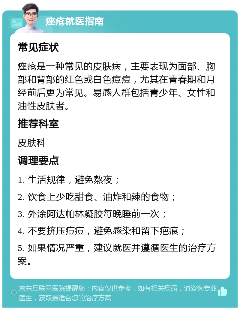 痤疮就医指南 常见症状 痤疮是一种常见的皮肤病，主要表现为面部、胸部和背部的红色或白色痘痘，尤其在青春期和月经前后更为常见。易感人群包括青少年、女性和油性皮肤者。 推荐科室 皮肤科 调理要点 1. 生活规律，避免熬夜； 2. 饮食上少吃甜食、油炸和辣的食物； 3. 外涂阿达帕林凝胶每晚睡前一次； 4. 不要挤压痘痘，避免感染和留下疤痕； 5. 如果情况严重，建议就医并遵循医生的治疗方案。