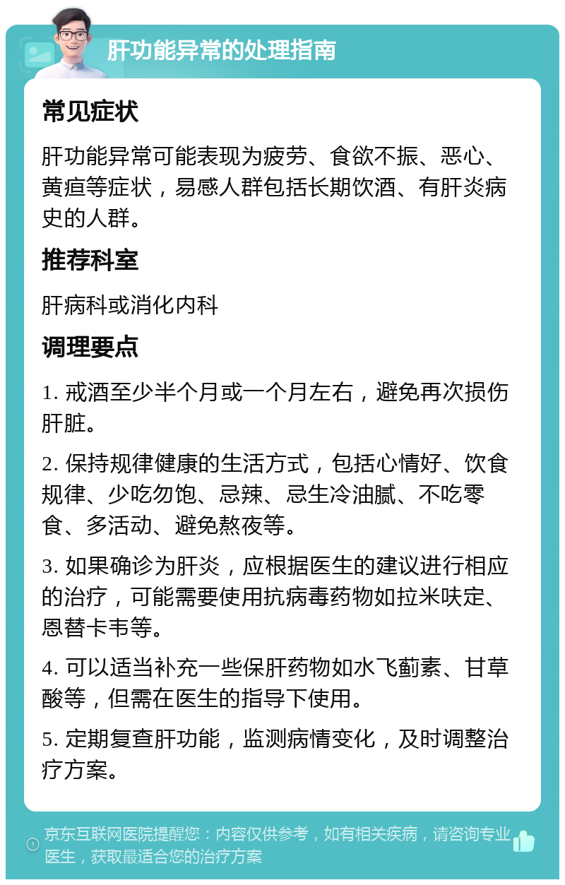 肝功能异常的处理指南 常见症状 肝功能异常可能表现为疲劳、食欲不振、恶心、黄疸等症状，易感人群包括长期饮酒、有肝炎病史的人群。 推荐科室 肝病科或消化内科 调理要点 1. 戒酒至少半个月或一个月左右，避免再次损伤肝脏。 2. 保持规律健康的生活方式，包括心情好、饮食规律、少吃勿饱、忌辣、忌生冷油腻、不吃零食、多活动、避免熬夜等。 3. 如果确诊为肝炎，应根据医生的建议进行相应的治疗，可能需要使用抗病毒药物如拉米呋定、恩替卡韦等。 4. 可以适当补充一些保肝药物如水飞蓟素、甘草酸等，但需在医生的指导下使用。 5. 定期复查肝功能，监测病情变化，及时调整治疗方案。