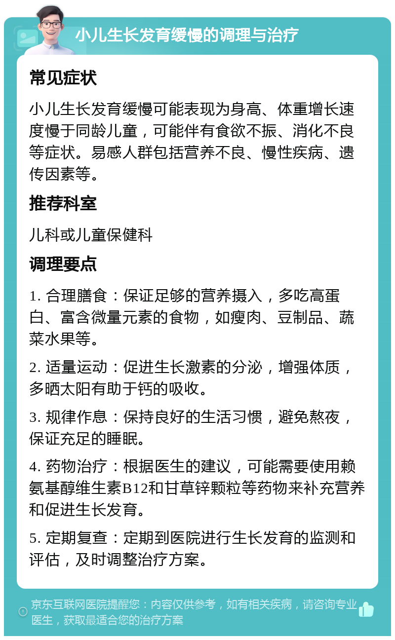 小儿生长发育缓慢的调理与治疗 常见症状 小儿生长发育缓慢可能表现为身高、体重增长速度慢于同龄儿童，可能伴有食欲不振、消化不良等症状。易感人群包括营养不良、慢性疾病、遗传因素等。 推荐科室 儿科或儿童保健科 调理要点 1. 合理膳食：保证足够的营养摄入，多吃高蛋白、富含微量元素的食物，如瘦肉、豆制品、蔬菜水果等。 2. 适量运动：促进生长激素的分泌，增强体质，多晒太阳有助于钙的吸收。 3. 规律作息：保持良好的生活习惯，避免熬夜，保证充足的睡眠。 4. 药物治疗：根据医生的建议，可能需要使用赖氨基醇维生素B12和甘草锌颗粒等药物来补充营养和促进生长发育。 5. 定期复查：定期到医院进行生长发育的监测和评估，及时调整治疗方案。