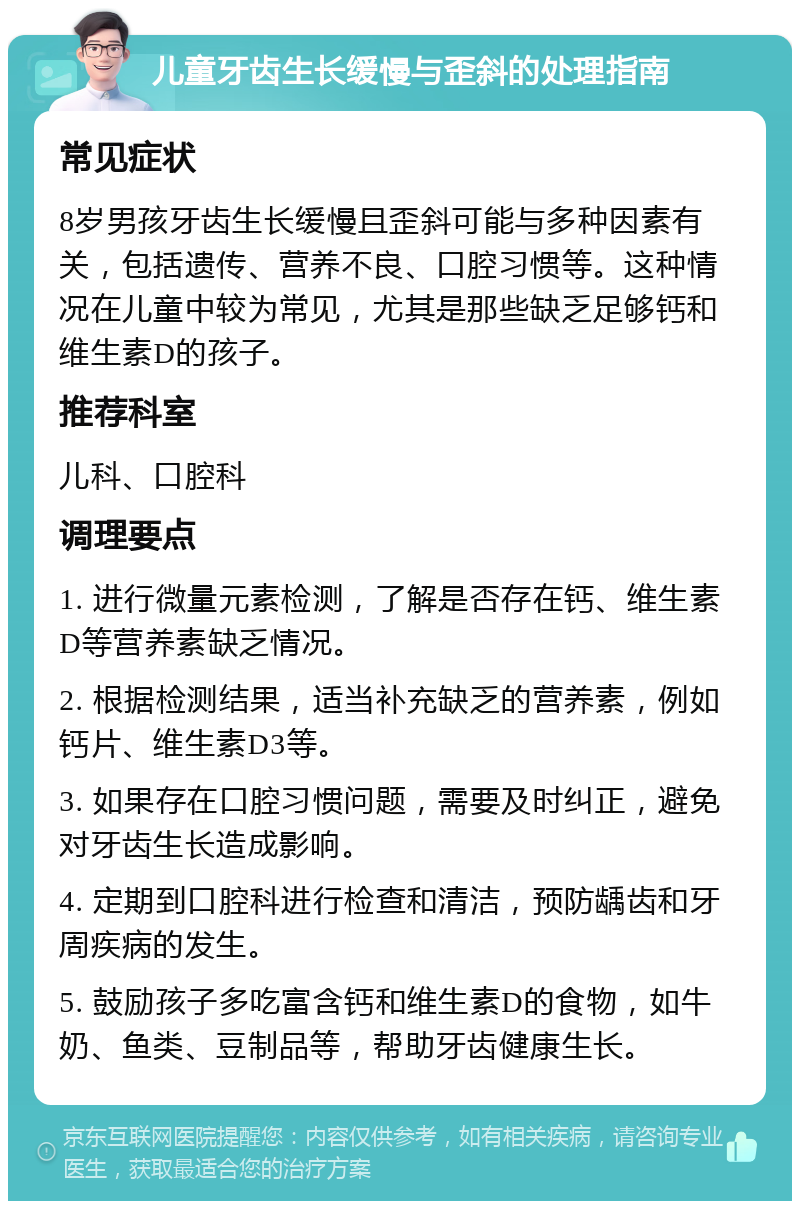 儿童牙齿生长缓慢与歪斜的处理指南 常见症状 8岁男孩牙齿生长缓慢且歪斜可能与多种因素有关，包括遗传、营养不良、口腔习惯等。这种情况在儿童中较为常见，尤其是那些缺乏足够钙和维生素D的孩子。 推荐科室 儿科、口腔科 调理要点 1. 进行微量元素检测，了解是否存在钙、维生素D等营养素缺乏情况。 2. 根据检测结果，适当补充缺乏的营养素，例如钙片、维生素D3等。 3. 如果存在口腔习惯问题，需要及时纠正，避免对牙齿生长造成影响。 4. 定期到口腔科进行检查和清洁，预防龋齿和牙周疾病的发生。 5. 鼓励孩子多吃富含钙和维生素D的食物，如牛奶、鱼类、豆制品等，帮助牙齿健康生长。