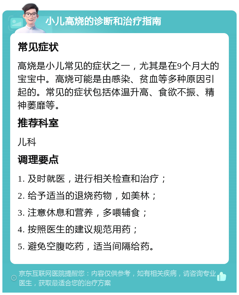 小儿高烧的诊断和治疗指南 常见症状 高烧是小儿常见的症状之一，尤其是在9个月大的宝宝中。高烧可能是由感染、贫血等多种原因引起的。常见的症状包括体温升高、食欲不振、精神萎靡等。 推荐科室 儿科 调理要点 1. 及时就医，进行相关检查和治疗； 2. 给予适当的退烧药物，如美林； 3. 注意休息和营养，多喂辅食； 4. 按照医生的建议规范用药； 5. 避免空腹吃药，适当间隔给药。