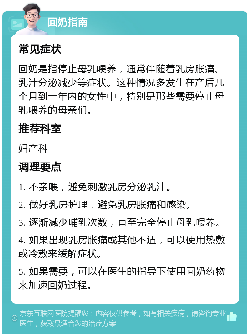 回奶指南 常见症状 回奶是指停止母乳喂养，通常伴随着乳房胀痛、乳汁分泌减少等症状。这种情况多发生在产后几个月到一年内的女性中，特别是那些需要停止母乳喂养的母亲们。 推荐科室 妇产科 调理要点 1. 不亲喂，避免刺激乳房分泌乳汁。 2. 做好乳房护理，避免乳房胀痛和感染。 3. 逐渐减少哺乳次数，直至完全停止母乳喂养。 4. 如果出现乳房胀痛或其他不适，可以使用热敷或冷敷来缓解症状。 5. 如果需要，可以在医生的指导下使用回奶药物来加速回奶过程。