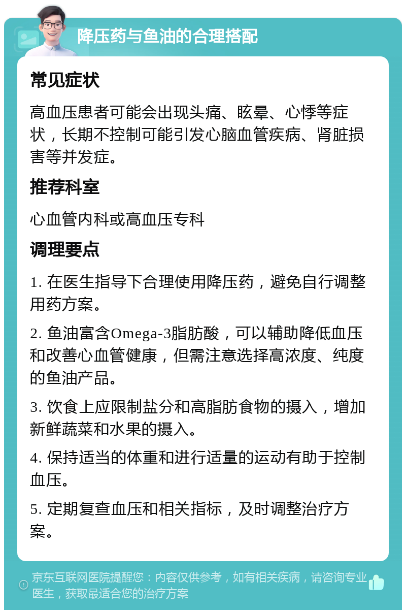 降压药与鱼油的合理搭配 常见症状 高血压患者可能会出现头痛、眩晕、心悸等症状，长期不控制可能引发心脑血管疾病、肾脏损害等并发症。 推荐科室 心血管内科或高血压专科 调理要点 1. 在医生指导下合理使用降压药，避免自行调整用药方案。 2. 鱼油富含Omega-3脂肪酸，可以辅助降低血压和改善心血管健康，但需注意选择高浓度、纯度的鱼油产品。 3. 饮食上应限制盐分和高脂肪食物的摄入，增加新鲜蔬菜和水果的摄入。 4. 保持适当的体重和进行适量的运动有助于控制血压。 5. 定期复查血压和相关指标，及时调整治疗方案。