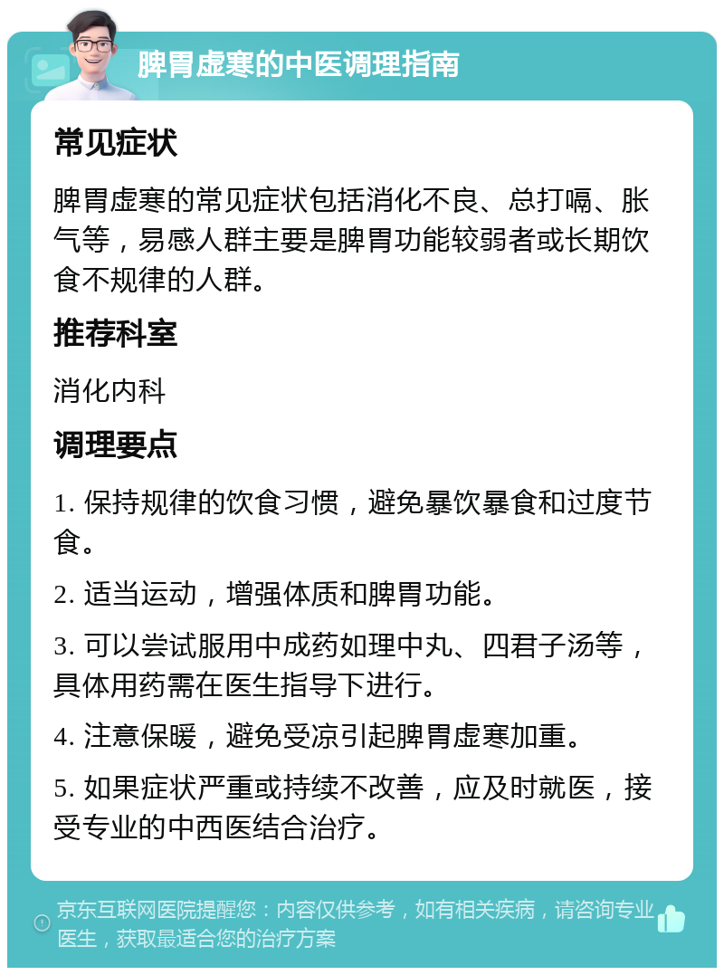 脾胃虚寒的中医调理指南 常见症状 脾胃虚寒的常见症状包括消化不良、总打嗝、胀气等，易感人群主要是脾胃功能较弱者或长期饮食不规律的人群。 推荐科室 消化内科 调理要点 1. 保持规律的饮食习惯，避免暴饮暴食和过度节食。 2. 适当运动，增强体质和脾胃功能。 3. 可以尝试服用中成药如理中丸、四君子汤等，具体用药需在医生指导下进行。 4. 注意保暖，避免受凉引起脾胃虚寒加重。 5. 如果症状严重或持续不改善，应及时就医，接受专业的中西医结合治疗。