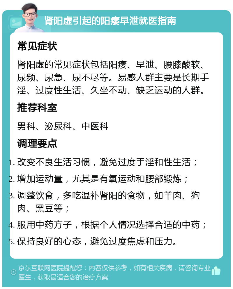 肾阳虚引起的阳痿早泄就医指南 常见症状 肾阳虚的常见症状包括阳痿、早泄、腰膝酸软、尿频、尿急、尿不尽等。易感人群主要是长期手淫、过度性生活、久坐不动、缺乏运动的人群。 推荐科室 男科、泌尿科、中医科 调理要点 改变不良生活习惯，避免过度手淫和性生活； 增加运动量，尤其是有氧运动和腰部锻炼； 调整饮食，多吃温补肾阳的食物，如羊肉、狗肉、黑豆等； 服用中药方子，根据个人情况选择合适的中药； 保持良好的心态，避免过度焦虑和压力。