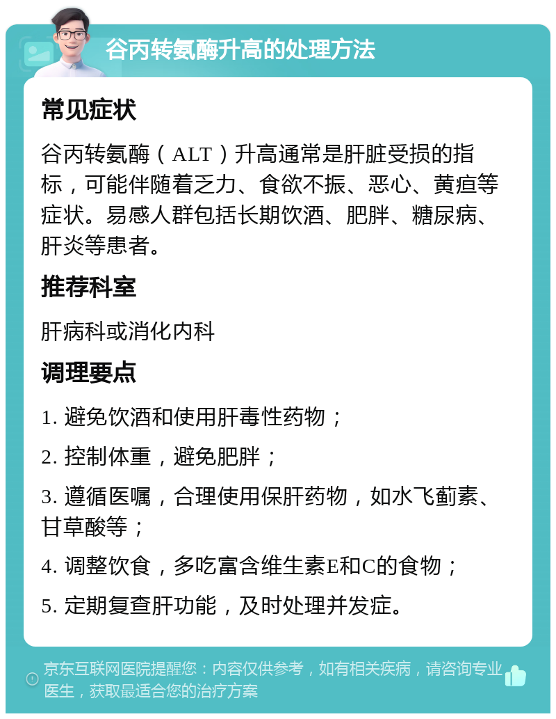 谷丙转氨酶升高的处理方法 常见症状 谷丙转氨酶（ALT）升高通常是肝脏受损的指标，可能伴随着乏力、食欲不振、恶心、黄疸等症状。易感人群包括长期饮酒、肥胖、糖尿病、肝炎等患者。 推荐科室 肝病科或消化内科 调理要点 1. 避免饮酒和使用肝毒性药物； 2. 控制体重，避免肥胖； 3. 遵循医嘱，合理使用保肝药物，如水飞蓟素、甘草酸等； 4. 调整饮食，多吃富含维生素E和C的食物； 5. 定期复查肝功能，及时处理并发症。